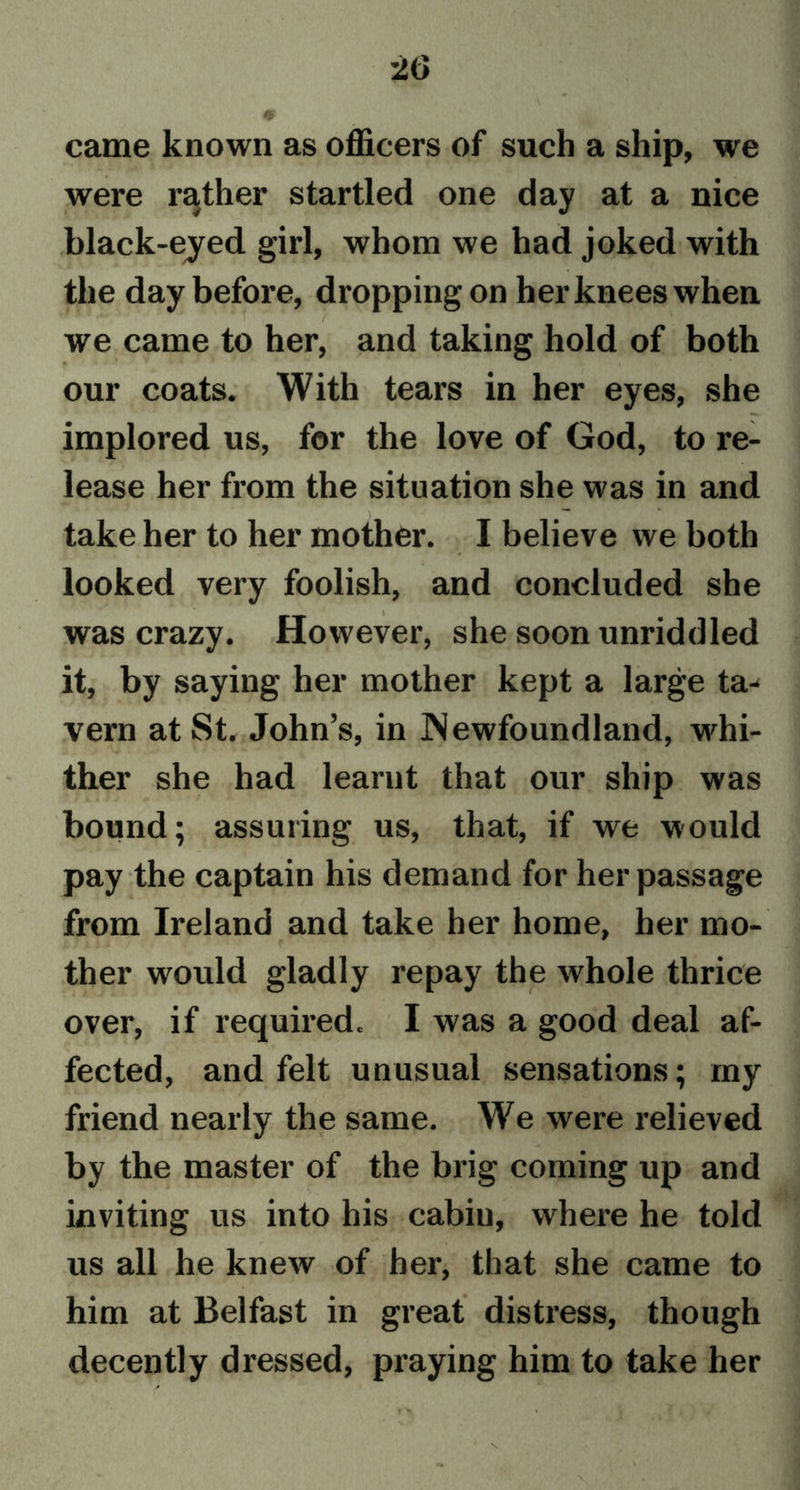 came known as officers of such a ship, we were rather startled one day at a nice black-eyed girl, whom we had joked with the day before, dropping on her knees when we came to her, and taking hold of both our coats. With tears in her eyes, she implored us, for the love of God, to re- lease her from the situation she was in and take her to her mother. I believe we both looked very foolish, and concluded she was crazy. However, she soon unriddled it, by saying her mother kept a large ta^ vern at St. John’s, in Newfoundland, whi- ther she had learnt that our ship was bound; assuring us, that, if we would pay the captain his demand for her passage from Ireland and take her home, her mo- ther would gladly repay the whole thrice over, if required. I was a good deal af- fected, and felt unusual sensations; my friend nearly the same. We were relieved by the master of the brig coming up and inviting us into his cabin, where he told us all he knew of her, that she came to him at Belfast in great distress, though decently dressed, praying him to take her
