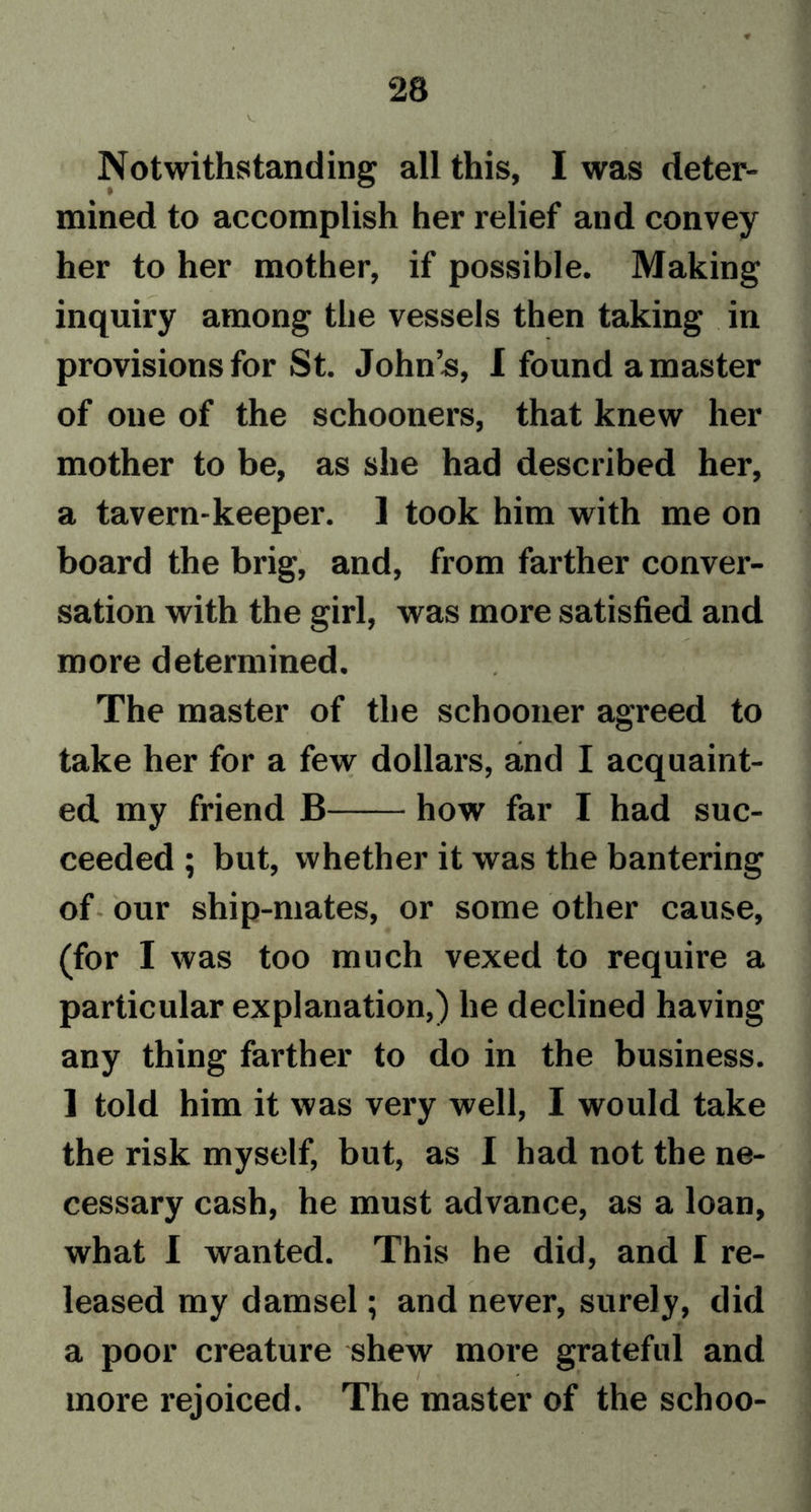 Notwithstanding all this, I was deter- mined to accomplish her relief and convey her to her mother, if possible. Making inquiry among the vessels then taking in provisions for St. John’s, I found a master of one of the schooners, that knew her mother to be, as she had described her, a tavern-keeper. 1 took him with me on board the brig, and, from farther conver- sation with the girl, was more satisfied and more determined. The master of the schooner agreed to take her for a few dollars, and I acquaint- ed my friend B how far I had suc- ceeded ; but, whether it was the bantering of our ship-mates, or some other cause, (for I was too much vexed to require a particular explanation,) he declined having any thing farther to do in the business. ] told him it was very well, I would take the risk myself, but, as I had not the ne- cessary cash, he must advance, as a loan, what I wanted. This he did, and I re- leased my damsel; and never, surely, did a poor creature shew more grateful and more rejoiced. The master of the schoo-