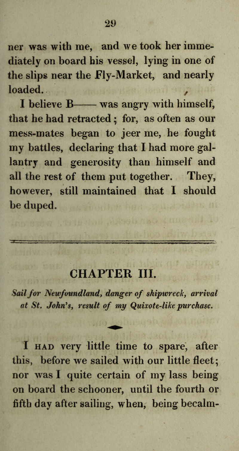 ner was with me, and we took her imme- diately on board his vessel, lying in one of the slips near the Fly-Market, and nearly loaded.. , I believe B was angry with himself, that he had retracted; for, as often as our mess-mates began to jeer me, he fought my battles, declaring that I had more gal- lantry and generosity than himself and all the rest of them put together. They, fe however, still maintained that I should be duped. CHAPTER III. Sail for Newfoundland, danger of shipwreck, arrival at St. John's, result of my Quixote-like purchase. I had very little time to spare, after this, before we sailed with our little fleet; nor was I quite certain of my lass being on board the schooner, until the fourth or fifth day after sailing, when, being becalm-