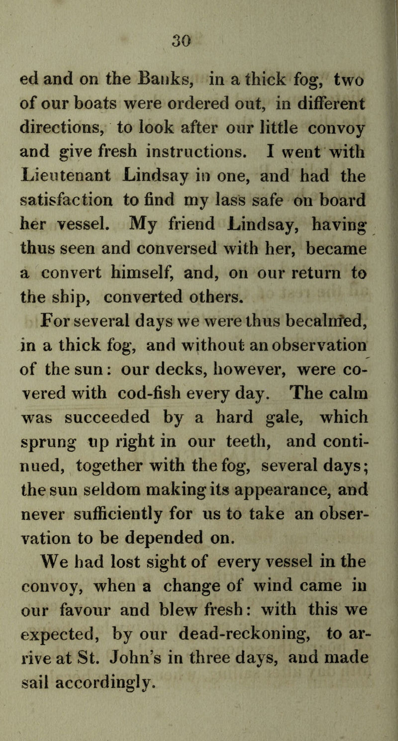 ed and on the Banks, in a thick fog, two of our boats were ordered out, in different directions, to look after our little convoy and give fresh instructions. I went with Lieutenant Lindsay in one, and had the satisfaction to find my lass safe on board her vessel. My friend Lindsay, having thus seen and conversed with her, became a convert himself, and, on our return to the ship, converted others. For several days we were thus becalnfed, in a thick fog, and without an observation of the sun: our decks, however, were co- vered with cod-fish every day. The calm was succeeded by a hard gale, which sprung up right in our teeth, and conti- nued, together with the fog, several days; the sun seldom making its appearance, and never sufficiently for us to take an obser- vation to be depended on. We had lost sight of every vessel in the convoy, when a change of wind came in our favour and blew fresh: with this we expected, by our dead-reckoning, to ar- rive at St. John’s in three days, and made sail accordingly.