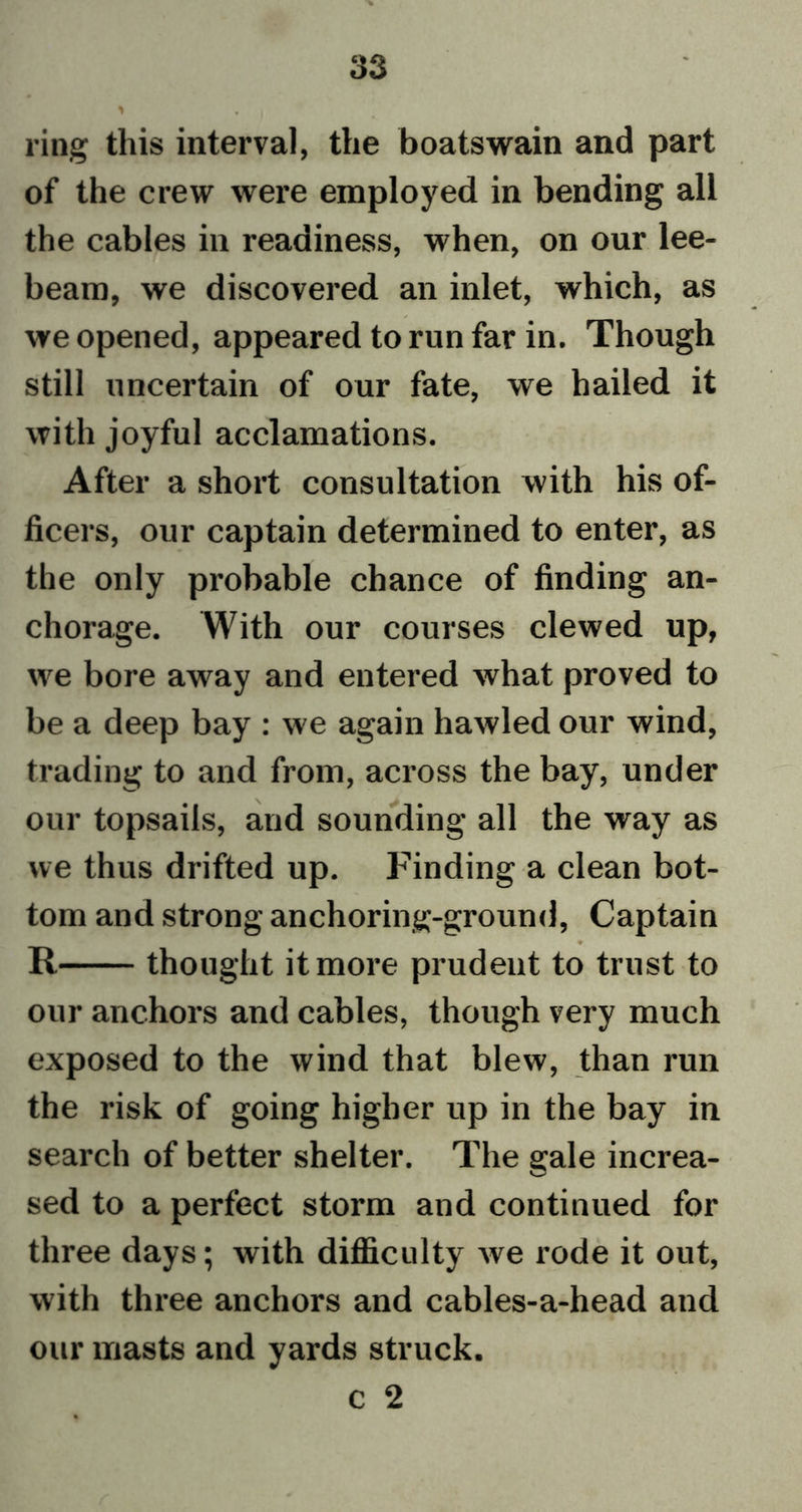 > • i ring this interval, the boatswain and part of the crew were employed in bending all the cables in readiness, when, on our lee- beam, we discovered an inlet, which, as we opened, appeared to run far in. Though still uncertain of our fate, we hailed it with joyful acclamations. After a short consultation with his of- ficers, our captain determined to enter, as the only probable chance of finding an- chorage. With our courses clewed up, we bore away and entered what proved to be a deep bay : we again bawled our wind, trading to and from, across the bay, under our topsails, and sounding all the way as we thus drifted up. Finding a clean bot- tom and strong anchoring-ground, Captain ♦ R thought it more prudent to trust to our anchors and cables, though very much exposed to the wind that blew, than run the risk of going higher up in the bay in search of better shelter. The gale increa- sed to a perfect storm and continued for three days; with difficulty we rode it out, with three anchors and cables-a-head and our masts and yards struck. c 2