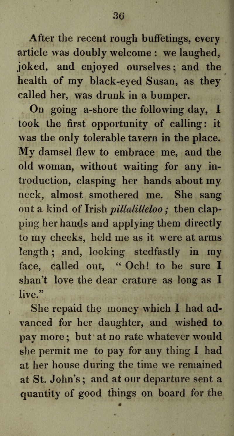3(j After the recent rough bufferings, every article was doubly welcome : we laughed, joked, and enjoyed ourselves; and the ♦ health of my black-eyed Susan, as they called her, was drunk in a bumper. On going a-shore the following day, I took the first opportunity of calling: it was the only tolerable tavern in the place. My damsel flew to embrace me, and the old woman, without waiting for any in- troduction, clasping her hands about my neck, almost smothered me. She sang out a kind of Irish piUalilleloo; then clap- ping her hands and applying them directly to my cheeks, held me as it were at arms length; and, looking stedfastly in my face, called out, “ Och! to be sure I shan’t love the dear crature as long as I live.” She repaid the money which I had ad- vanced for her daughter, and wished to pay more; but' at no rate whatever would she permit me to pay for any thing I had at her house during the time we remained at St. John’s; and at our departure sent a quantity of good things on board for the