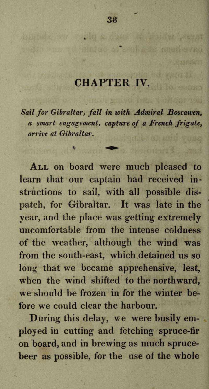 t CHAPTER IV. Sail for Gibraltar, fall in with Admiral Boscawen, a smart engagement, capture of a French frigate, arrive at Gibraltar. All on board were much pleased to learn that our captain had received in- structions to sail, with all possible dis- patch, for Gibraltar. It was late in the year, and the place was getting extremely uncomfortable from the intense coldness of the weather, although the wind was from the south-east, which detained us so long that we became apprehensive, lest, when the wind shifted to the northward, we should be frozen in for the winter be- fore we could clear the harbour. During this delay, we were busily em- ployed in cutting and fetching spruce-fir on board, and in brewing as much spruce- beer as possible, for the use of the whole