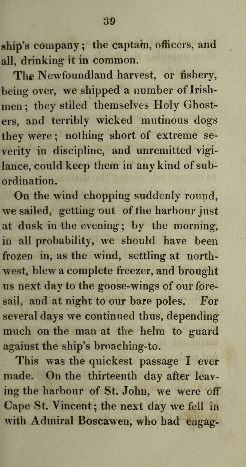 ship’s company; the captain, officers, and all, drinking it in common. The Newfoundland harvest, or fishery, being over, we shipped a number of Irish- men ; they stiled themselves Holy Ghost- ers, and terribly wicked mutinous dogs they were; nothing short of extreme se- verity in discipline, and unremitted vigi- lance, could keep them in any kind of sub- ordination. On the wind chopping suddenly round, we sailed, getting out of the harbour just at dusk in the evening; by the morning, in all probability, we should have been frozen in, as the wind, settling at north- west, blew a complete freezer, and brought us next day to the goose-wings of our fore- sail, and at night to our bare poles. For ✓ , x several days we continued thus, depending much on the man at the helm to guard against the ship’s broaching-to. This was the quickest passage I ever made. On the thirteenth day after leav- ing the harbour of St. John, we were off Cape St. Vincent; the next day we fell in with Admiral Boscawen, who had engag-