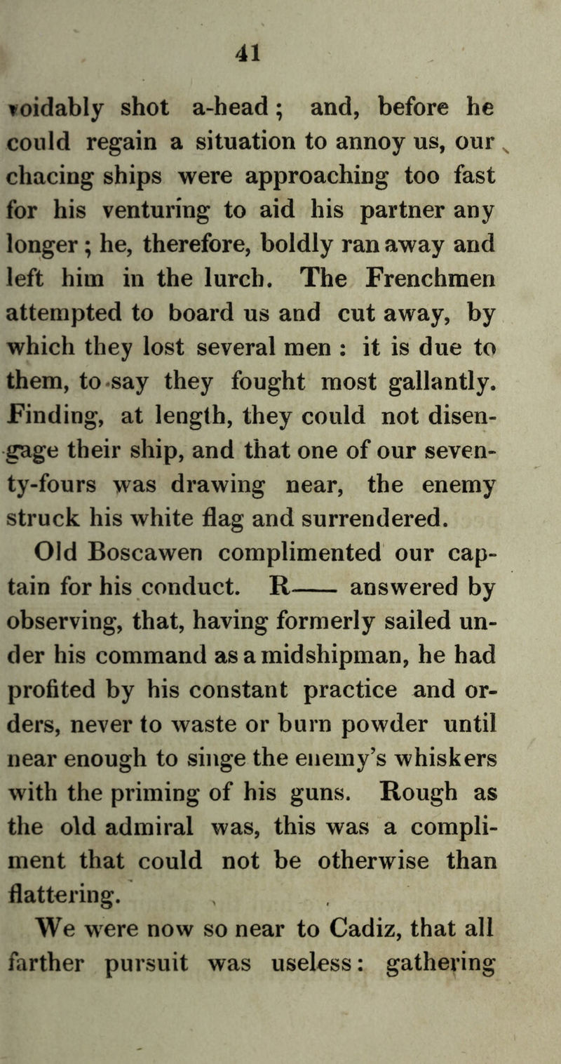 voidably shot a-head; and, before he could regain a situation to annoy us, our chacing ships were approaching too fast for his venturing to aid his partner any longer; he, therefore, boldly ran away and left him in the lurch. The Frenchmen attempted to board us and cut away, by which they lost several men : it is due to them, to say they fought most gallantly. Finding, at length, they could not disen- gage their ship, and that one of our seven- ty-fours was drawing near, the enemy struck his white flag and surrendered. Old Boscawen complimented our cap- tain for his conduct. R answered by observing, that, having formerly sailed un- der his command as a midshipman, he had profited by his constant practice and or- ders, never to waste or burn powder until near enough to singe the enemy’s whiskers with the priming of his guns. Rough as the old admiral was, this was a compli- ment that could not be otherwise than flattering. We were now so near to Cadiz, that all farther pursuit was useless: gathering
