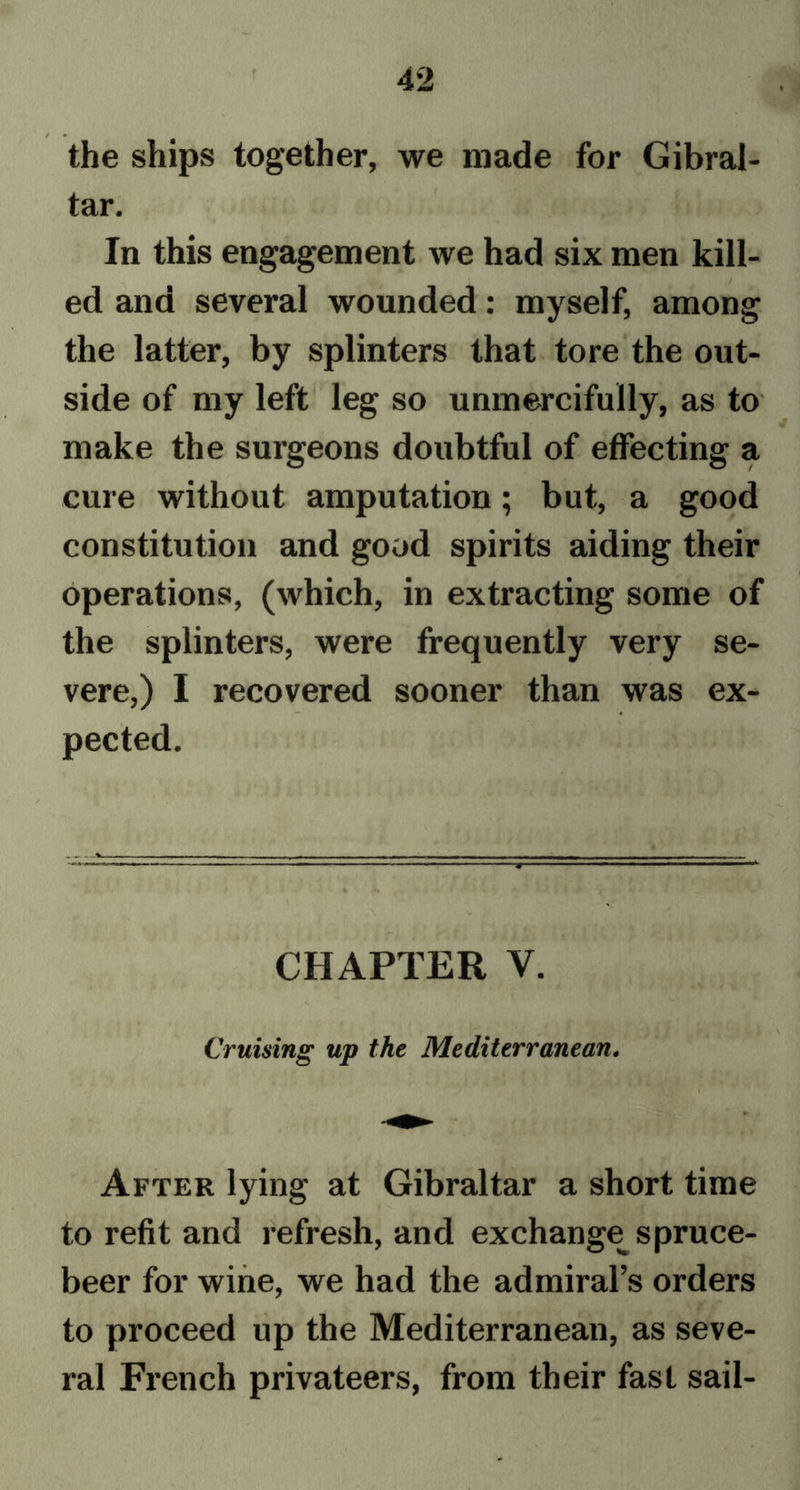 the ships together, we made for Gibral- tar. In this engagement we had six men kill- ed and several wounded: myself, among the latter, by splinters that tore the out- side of my left leg so unmercifully, as to make the surgeons doubtful of effecting a cure without amputation; but, a good constitution and good spirits aiding their operations, (which, in extracting some of the splinters, were frequently very se- vere,) I recovered sooner than was ex- pected. v. CHAPTER V. Cruising up the Mediterranean. After lying at Gibraltar a short time to refit and refresh, and exchange spruce- beer for wine, we had the admiral’s orders to proceed up the Mediterranean, as seve- ral French privateers, from their fast sail-