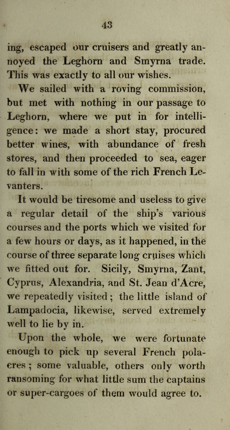 ing, escaped our cruisers and greatly an- noyed the Leghorn and Smyrna trade. This was exactly to all our wishes. We sailed with a roving commission, but met with nothing in our passage to Leghorn, where we put in for intelli- gence: we made a short stay, procured better wines, with abundance of fresh stores, and then proceeded to sea, eager to fall in with some of the rich French Le- vanters. It would be tiresome and useless to give a regular detail of the ship’s various courses and the ports which we visited for a few hours or days, as it happened, in the course of three separate long cruises which we fitted out for. Sicily, Smyrna, Zant, Cyprus, Alexandria, and St. Jean d’Acre, we repeatedly visited; the little island of Lampadocia, likewise, served extremely well to lie by in. Upon the whole, we were fortunate enough to pick up several French pola- eres ; some valuable, others only worth ransoming for what little sum the captains or super-cargoes of them would agree to.