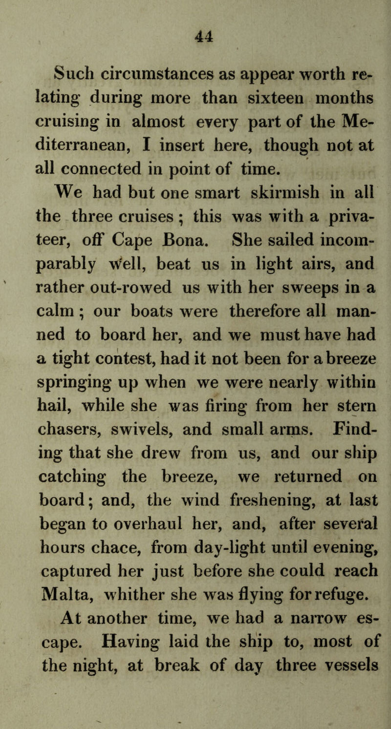Such circumstances as appear worth re- lating during more than sixteen months cruising in almost every part of the Me- diterranean, I insert here, though not at 9 all connected in point of time. We had but one smart skinnish in all the three cruises; this was with a priva- teer, off Cape Bona. She sailed incom- parably well, beat us in light airs, and rather out-rowed us with her sweeps in a calm; our boats were therefore all man- ned to board her, and we must have had a tight contest, had it not been for a breeze springing up when we were nearly within hail, while she was firing from her stern chasers, swivels, and small arms. Find- ing that she drew from us, and our ship catching the breeze, we returned on board; and, the wind freshening, at last began to overhaul her, and, after several hours chace, from day-light until evening, captured her just before she could reach Malta, whither she was flying for refuge. At another time, we had a narrow es- cape. Having laid the ship to, most of the night, at break of day three vessels
