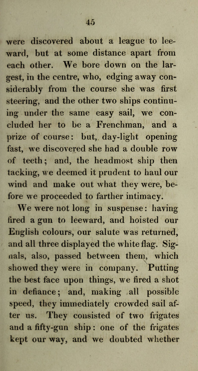 were discovered about a league to lee- ward, but at some distance apart from each other. We bore down on the lar- gest, in the centre, who, edging away con- siderably from the course she was first steering, and the other two ships continu- ing under the same easy sail, we con- cluded her to be a Frenchman, and a prize of course: but,, day-light opening fast, we discovered she had a double row of teeth; and, the headmost ship then tacking, we deemed it prudent to haul our wind and make out what they were, be- fore we proceeded to farther intimacy. We were not long in suspense: having fired a gun to leeward, and hoisted our English colours, our salute was returned, and all three displayed the white flag. Sig- nals, also, passed between them, which showed they were in company. Putting the best face upon things, we fired a shot in defiance; and, making all possible speed, they immediately crowded sail af- ter us. They consisted of two frigates and a fifty-gun ship: one of the frigates kept our way, and we doubted whether