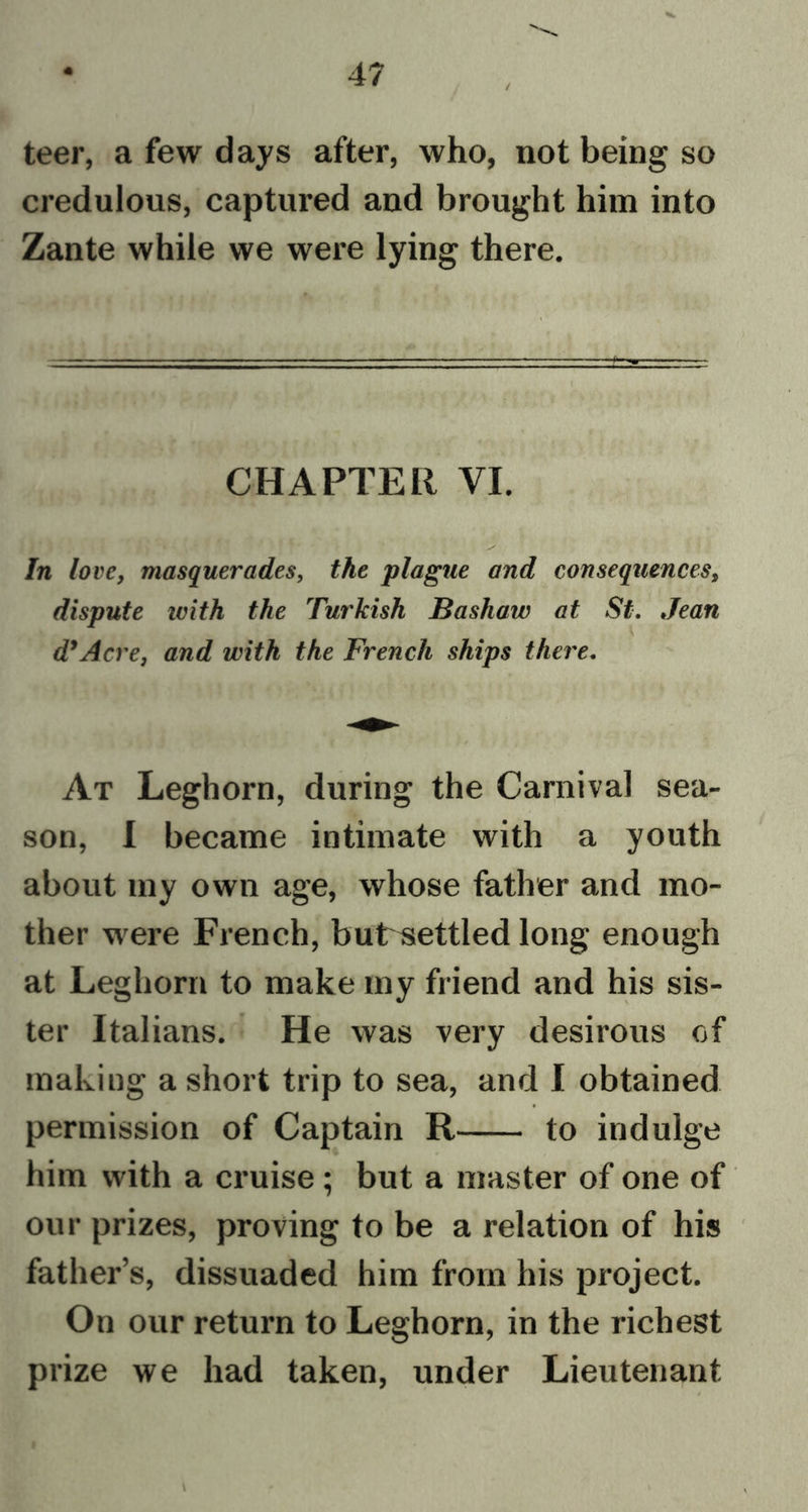 / teer, a few days after, who, not being so credulous, captured and brought him into Zante while we were lying there. CHAPTER VI. In love, masquerades, the plague and consequences, dispute ivith the Turkish Bashaw at St. Jean d’Acre, and with the French ships there. At Leghorn, during the Carnival sea- son, I became intimate with a youth about my own age, whose father and mo- ther were French, butrsettled long enough at Leghorn to make my friend and his sis- ter Italians. He was very desirous of making a short trip to sea, and I obtained permission of Captain R to indulge him with a cruise; but a master of one of our prizes, proving to be a relation of his father’s, dissuaded him from his project. On our return to Leghorn, in the richest pr ize we had taken, under Lieutenant