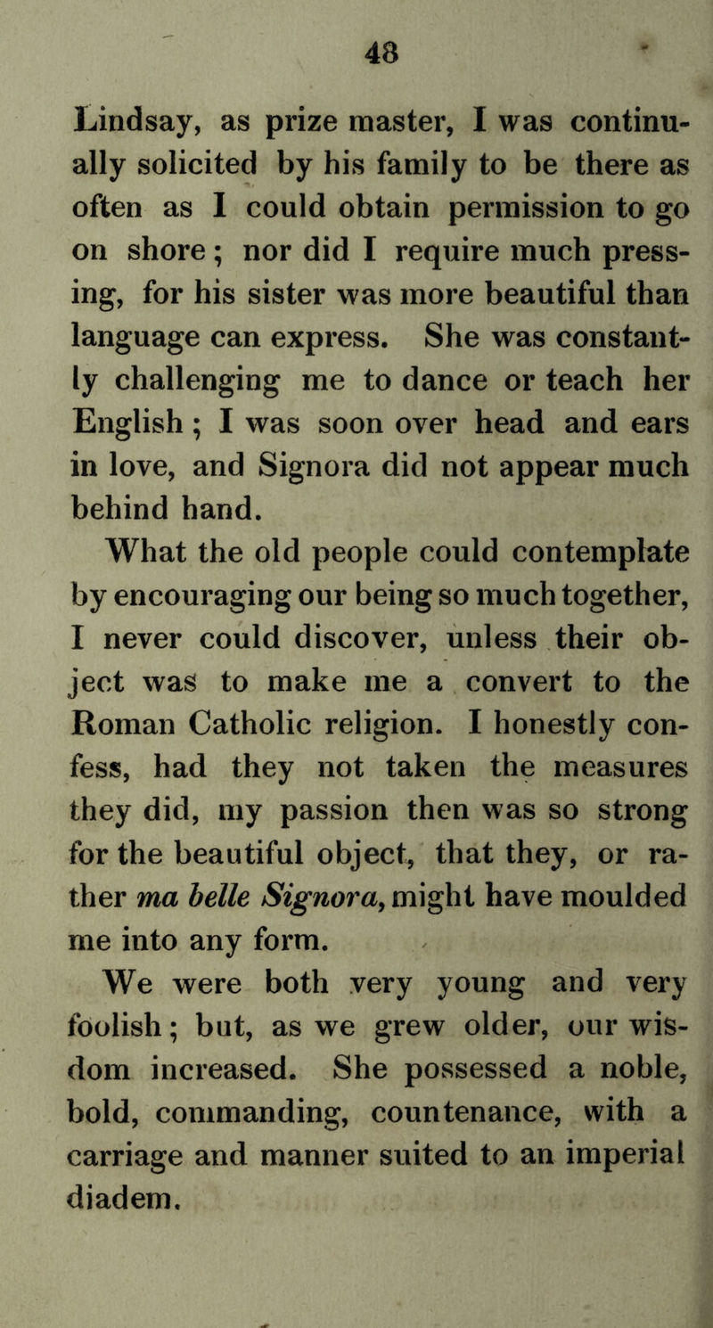 Lindsay, as prize master, I was continu- ally solicited by his family to be there as often as I could obtain permission to go on shore; nor did I require much press- ing, for his sister was more beautiful than language can express. She was constant- ly challenging me to dance or teach her English ; I was soon over head and ears in love, and Signora did not appear much behind hand. What the old people could contemplate by encouraging our being so much together, I never could discover, unless their ob- ject was to make me a convert to the Roman Catholic religion. I honestly con- fess, had they not taken the measures they did, my passion then was so strong for the beautiful object, that they, or ra- ther ma belle Signora, might have moulded me into any form. We were both very young and very foolish; but, as we grew older, our wis- dom increased. She possessed a noble, bold, commanding, countenance, with a carriage and manner suited to an imperial diadem.