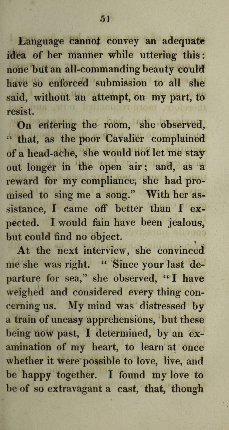 Language cannot convey an adequate idea of her manner while uttering this: none but an all-commanding beauty could have so enforced submission to all she said, without an attempt, on my part, to resist. On entering the room, she observed, “ that, as the poor Cavalier complained of a head-ache, she would not let me stay out longer in the open air; and, as a reward for my compliance, she had pro- mised to sing me a song.” With her as- sistance, I came off better than I ex- pected. I would fain have been jealous, but could find no object. At the next interview, she convinced me she was right. “ Since your last de- parture for sea,” she observed, “ I have weighed and considered every thing con- cerning us. My mind was distressed by a train of uneasy apprehensions, but these being now past, I determined, by an ex- amination of my heart, to learn at once whether it were possible to love, live, and be happy together. I found my love to be of so extravagant a cast, that, though