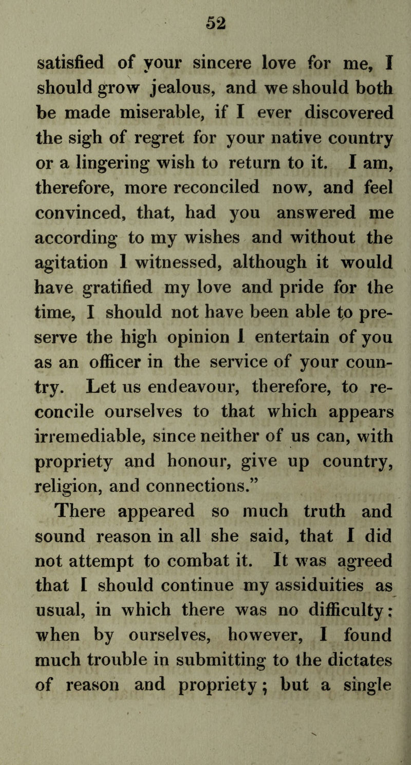 satisfied of your sincere love for me, I should grow jealous, and we should both be made miserable, if I ever discovered the sigh of regret for your native country or a lingering wish to return to it. I am, therefore, more reconciled now, and feel convinced, that, had you answered me according to my wishes and without the agitation 1 witnessed, although it would have gratified my love and pride for the time, I should not have been able to pre- serve the high opinion 1 entertain of you as an officer in the service of your coun- try. Let us endeavour, therefore, to re- concile ourselves to that which appears irremediable, since neither of us can, with propriety and honour, give up country, religion, and connections.” There appeared so much truth and sound reason in all she said, that I did not attempt to combat it. It w as agreed that I should continue my assiduities as usual, in which there was no difficulty; when by ourselves, however, I found much trouble in submitting to the dictates of reason and propriety; but a single