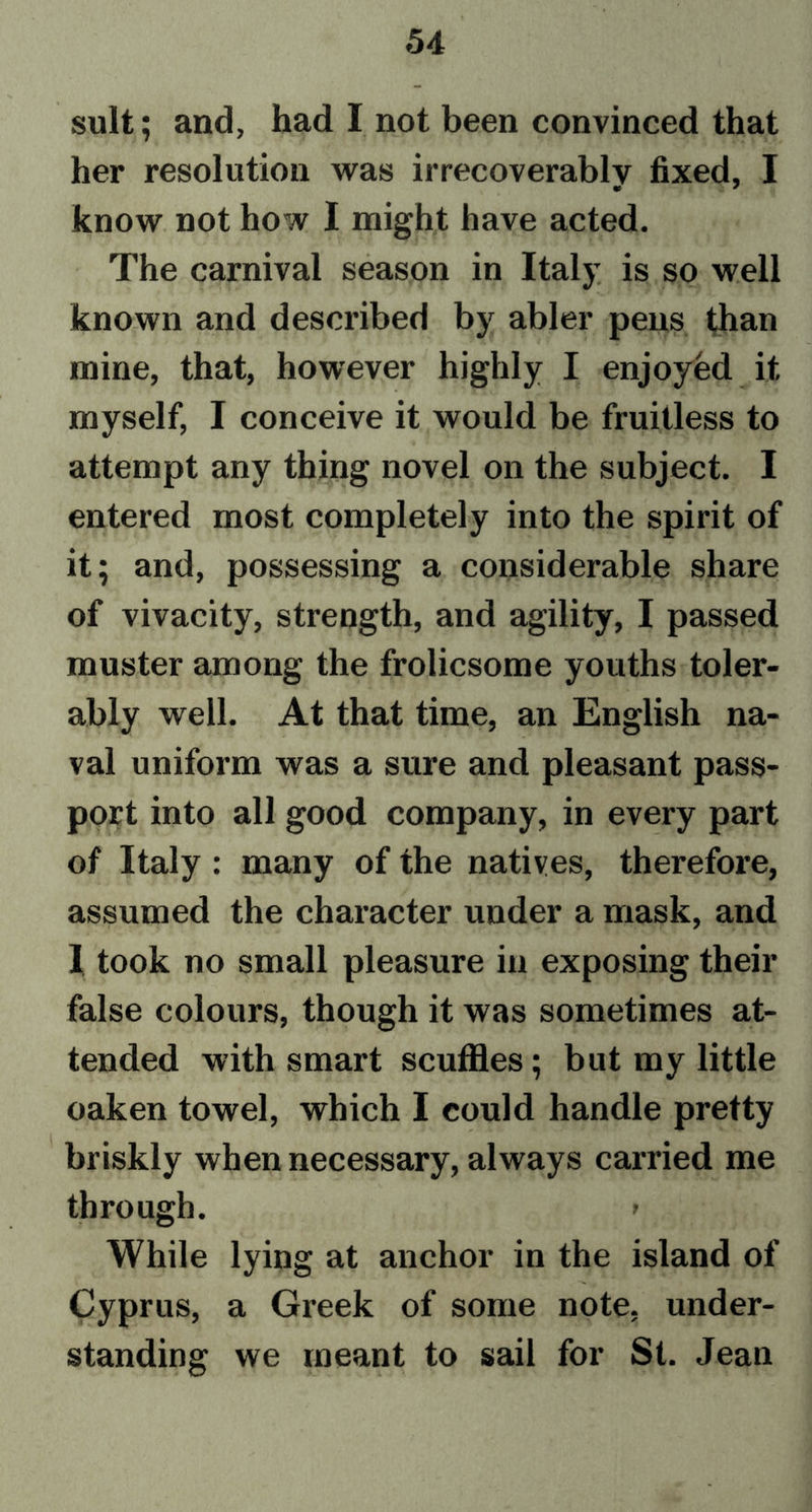 suit; and, had I not been convinced that her resolution was irrecoverably fixed, I know not how I might have acted. The carnival season in Italy is so well known and described by abler pens than mine, that, however highly I enjoyed it myself, I conceive it would be fruitless to attempt any thing novel on the subject. I entered most completely into the spirit of it; and, possessing a considerable share of vivacity, strength, and agility, I passed muster among the frolicsome youths toler- ably well. At that time, an English na- val uniform was a sure and pleasant pass- port into all good company, in every part of Italy : many of the natives, therefore, assumed the character under a mask, and I took no small pleasure in exposing their false colours, though it was sometimes at- tended with smart scuffles; but my little oaken towel, which I could handle pretty briskly when necessary, always carried me through. > While lying at anchor in the island of Cyprus, a Greek of some note, under- standing we meant to sail for St. Jean