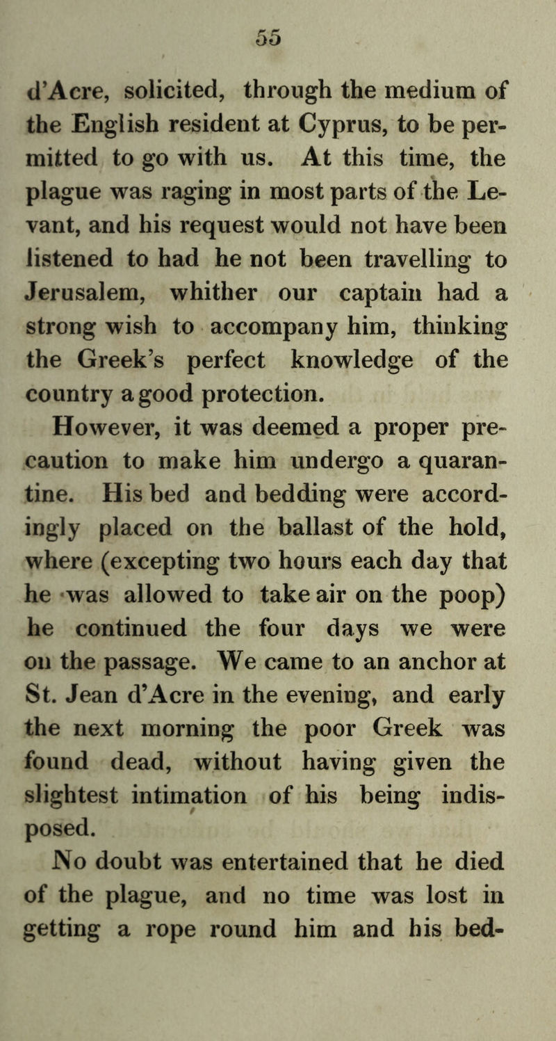 d’Acre, solicited, through the medium of the English resident at Cyprus, to be per- mitted to go with us. At this time, the plague was raging in most parts of the Le- vant, and his request would not have been listened to had he not been travelling to Jerusalem, whither our captain had a strong wish to accompany him, thinking the Greek’s perfect knowledge of the country a good protection. However, it was deemed a proper pre- caution to make him undergo a quaran- tine. His bed and bedding were accord- ingly placed on the ballast of the hold, where (excepting two hours each day that he was allowed to take air on the poop) he continued the four days we were on the passage. We came to an anchor at St. Jean d’Acre in the evening, and early the next morning the poor Greek was found dead, without having given the slightest intimation of his being indis- posed. No doubt was entertained that he died of the plague, and no time was lost in getting a rope round him and his bed-