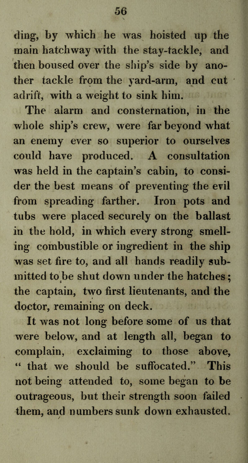 ding, by which he was hoisted up the / * main hatchway with the stay-tackle, and then boused over the ship’s side by ano- ther tackle from the yard-arm, and cut * adrift, with a weight to sink him. The alarm and consternation, in the whole ship’s crew, were far beyond what an enemy ever so superior to ourselves could have produced. A consultation was held in the captain’s cabin, to consi- der the best means of preventing the evil from spreading farther. Iron pots and tubs were placed securely on the ballast in the hold, in which every strong smell- ing combustible or ingredient in the ship was set fire to, and all hands readily sub- mitted to be shut down under the hatches: 4 / the captain, two first lieutenants, and the doctor, remaining on deck. It was not long before some of us that were below, and at length all, began to complain, exclaiming to those above, “ that we should be suffocated.” This not being attended to, some began to be outrageous, but their strength soon failed them, and numbers sunk down exhausted. /