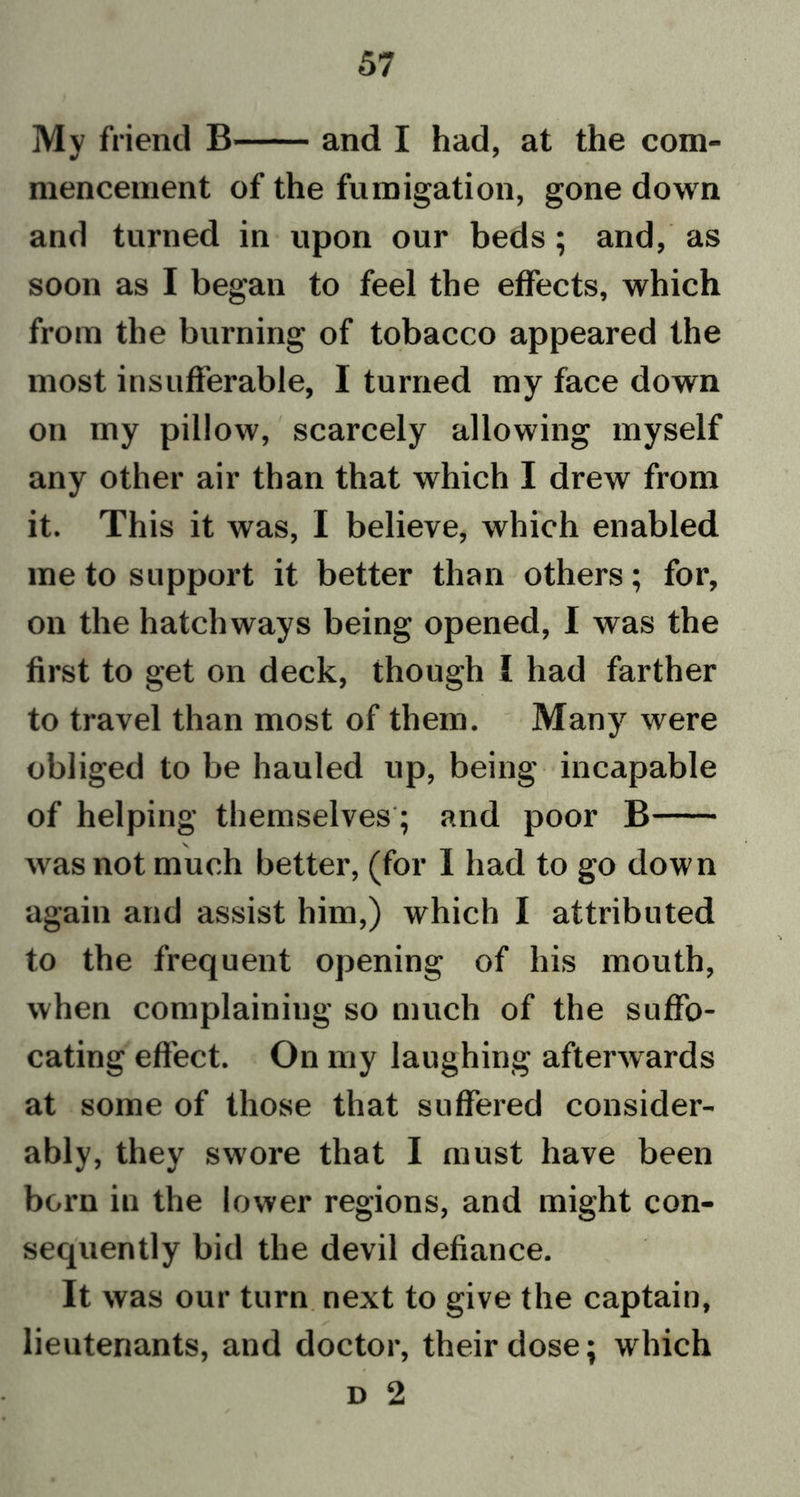 My friend B and I had, at the com- mencement of the fumigation, gone down and turned in upon our beds; and, as soon as I began to feel the effects, which from the burning of tobacco appeared the most insufferable, I turned my face down on my pillow, scarcely allowing myself any other air than that which I drew from it. This it was, I believe, which enabled me to support it better than others; for, on the hatchways being opened, I was the first to get on deck, though I had farther to travel than most of them. Many were obliged to be hauled up, being incapable of helping themselves; and poor B \ was not much better, (for I had to go down again and assist him,) which I attributed to the frequent opening of his mouth, when complaining so much of the suffo- cating effect. On my laughing afterwards at some of those that suffered consider- ably, they swore that I must have been born in the lower regions, and might con- sequently bid the devil defiance. It was our turn next to give the captain, lieutenants, and doctor, their dose; which d 2