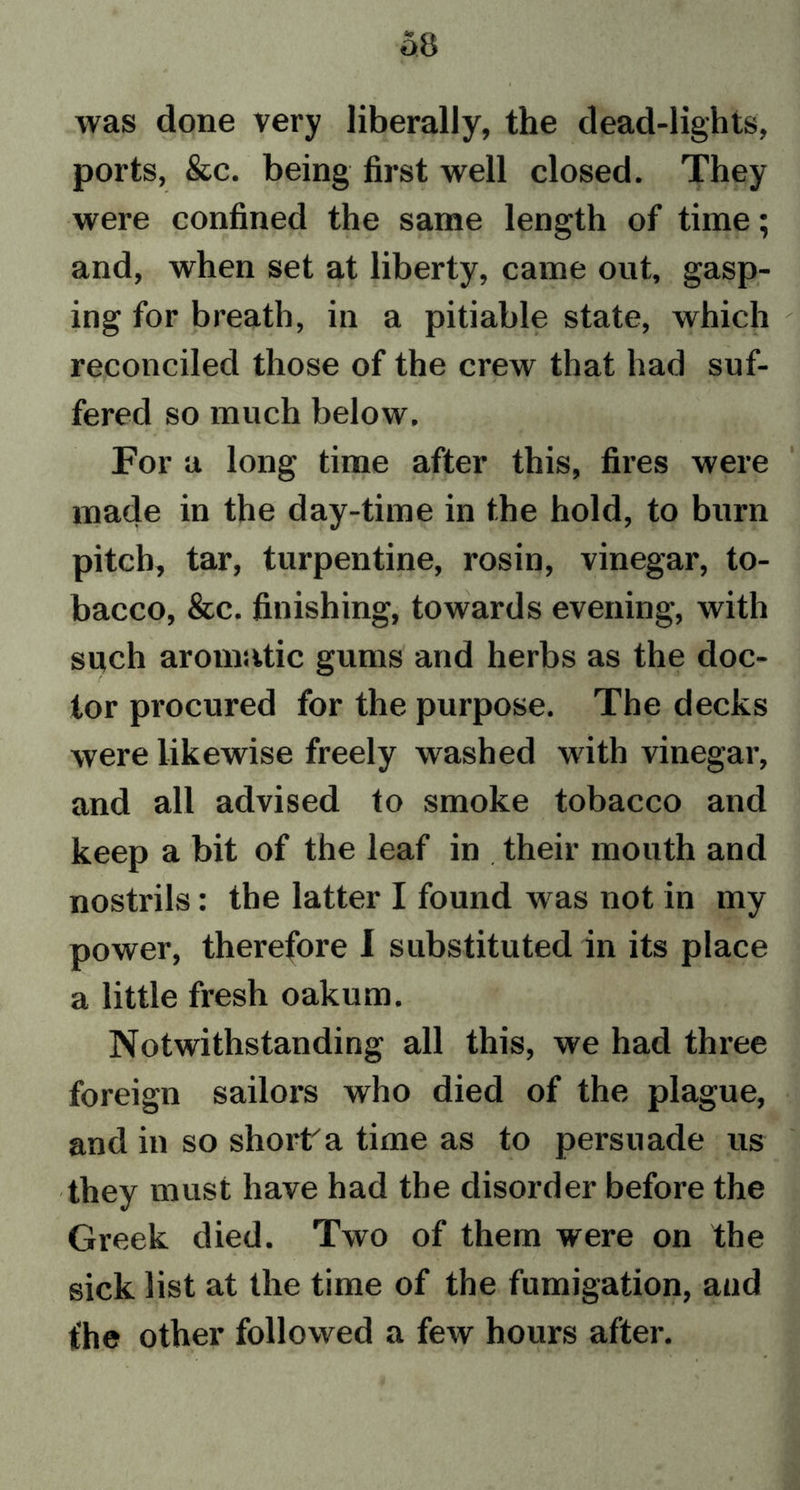 a8 was done very liberally, the dead-lights, ports, &amp;c. being first well closed. They were confined the same length of time; and, when set at liberty, came out, gasp- ing for breath, in a pitiable state, which reconciled those of the crew that had suf- fered so much below. For a long time after this, fires were made in the day-time in the hold, to burn pitch, tar, turpentine, rosin, vinegar, to- bacco, &amp;c. finishing, towards evening, with such aromatic gums and herbs as the doc- tor procured for the purpose. The decks were likewise freely washed writh vinegar, and all advised to smoke tobacco and keep a bit of the leaf in their mouth and nostrils: the latter I found was not in my power, therefore I substituted in its place a little fresh oakum. Notwithstanding all this, we had three foreign sailors who died of the plague, and in so short'a time as to persuade us they must have had the disorder before the Greek died. Two of them were on the sick list at the time of the fumigation, and fhe other followed a few hours after.