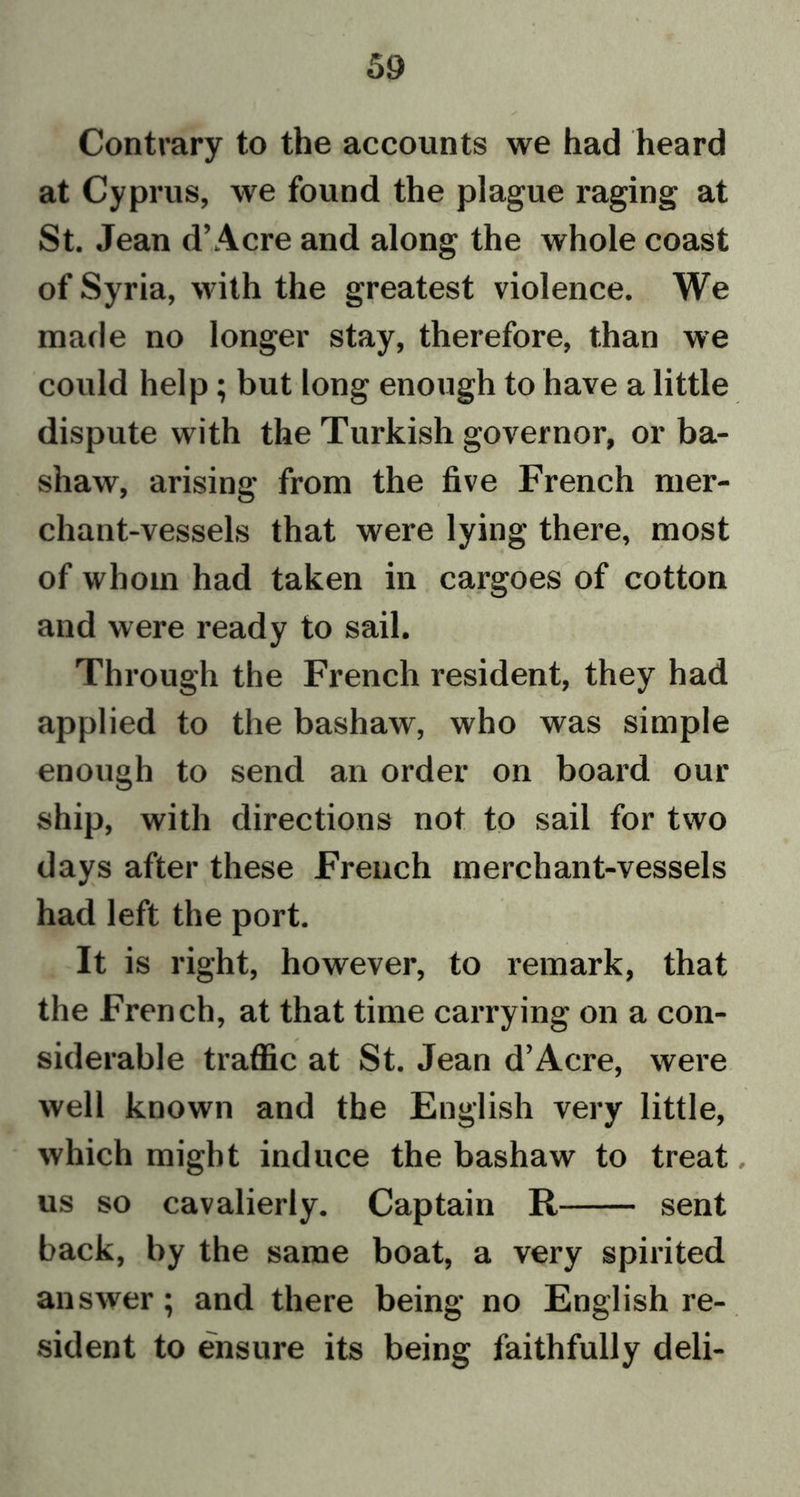 Contrary to the accounts we had heard at Cyprus, we found the plague raging at St. Jean d’Acre and along the whole coast of Syria, with the greatest violence. We made no longer stay, therefore, than we could help; but long enough to have a little dispute with the Turkish governor, or ba- shaw, arising from the five French mer- chant-vessels that were lying there, most of whom had taken in cargoes of cotton and were ready to sail. Through the French resident, they had applied to the bashaw, who was simple enough to send an order on board our ship, with directions not to sail for two days after these French merchant-vessels had left the port. It is right, however, to remark, that the French, at that time carrying on a con- siderable traffic at St. Jean d’Acre, were well known and the English very little, which might induce the bashaw to treat, us so cavalierly. Captain R sent back, by the same boat, a very spirited answer; and there being no English re- sident to ensure its being faithfully deli-