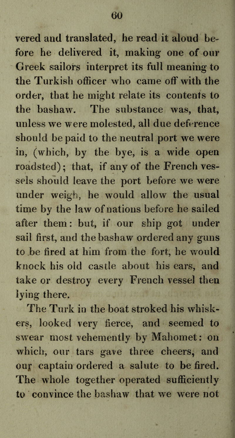 vered and translated, he read it aloud be- fore he delivered it, making one of our Greek sailors interpret its full meaning to the Turkish officer who came off with the order, that he might relate its contents to the bashaw. The substance was, that, unless we were molested, all due deference should be paid to the neutral port we were in, (which, by the bye, is a wide open roadsted); that, if any of the French ves- sels should leave the port before we were under weigh, he would allow the usual time by the law of nations before he sailed after them: but, if our ship got under sail first, and the bashaw ordered any guns to be fired at him from the fort, he would knock his old castle about his ears, and take or destroy every French vessel then lying there. The Turk in the boat stroked his whisk- ers, looked very fierce, and seemed to swear most vehemently by Mahomet: on which, our tars gave three cheers, and our captain ordered a salute to be fired. The whole together operated sufficiently f to convince the bashaw that we were not