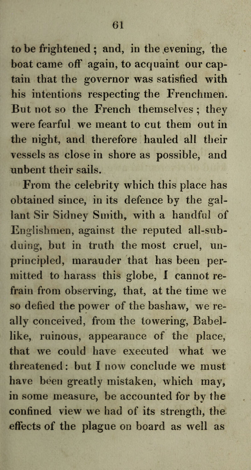 to be frightened ; and, in the .evening, the boat came off again, to acquaint our cap- tain that the governor was satisfied with his intentions respecting the Frenchmen. But not so the French themselves ; they were fearful we meant to cut them out in the night, and therefore hauled all their vessels as close in shore as possible, and unbent their sails. From the celebrity which this place has obtained since, in its defence by the gal- lant Sir Sidney Smith, with a handful of Englishmen, against the reputed all-sub- duing, but in truth the most cruel, un- principled, marauder that has been per- mitted to harass this globe, I cannot re- frain from observing, that, at the time we so defied the power of the bashaw, we re- ally conceived, from the towering, Babel- like, ruinous, appearance of the place, that we could have executed what we threatened: but I now conclude we must have been greatly mistaken, which may, in some measure, be accounted for by the confined view we had of its strength, the effects of the plague on board as well as