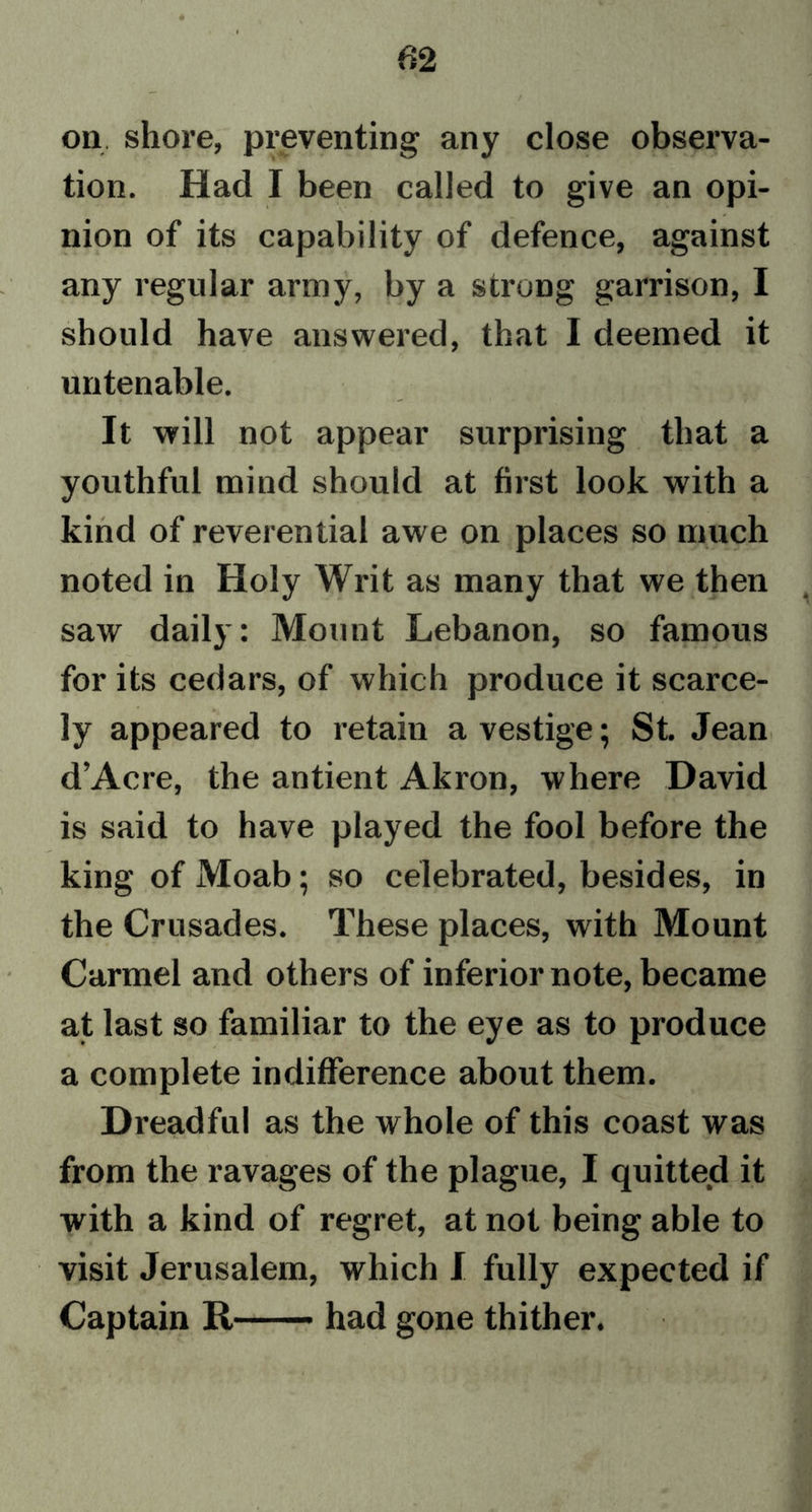 on. shore, preventing any close observa- tion. Had I been called to give an opi- nion of its capability of defence, against any regular army, by a strong garrison, I should have answered, that I deemed it untenable. It will not appear surprising that a youthful mind should at first look with a kind of reverential awe on places so much noted in Holy Writ as many that we then saw daily: Mount Lebanon, so famous for its cedars, of which produce it scarce- ly appeared to retain a vestige; St. Jean d’Acre, the antient Akron, where David is said to have played the fool before the king of Moab; so celebrated, besides, in the Crusades. These places, with Mount Carmel and others of inferior note, became at last so familiar to the eye as to produce a complete indifference about them. Dreadful as the whole of this coast was from the ravages of the plague, I quitted it with a kind of regret, at not being able to visit Jerusalem, which I fully expected if Captain It — had gone thither.