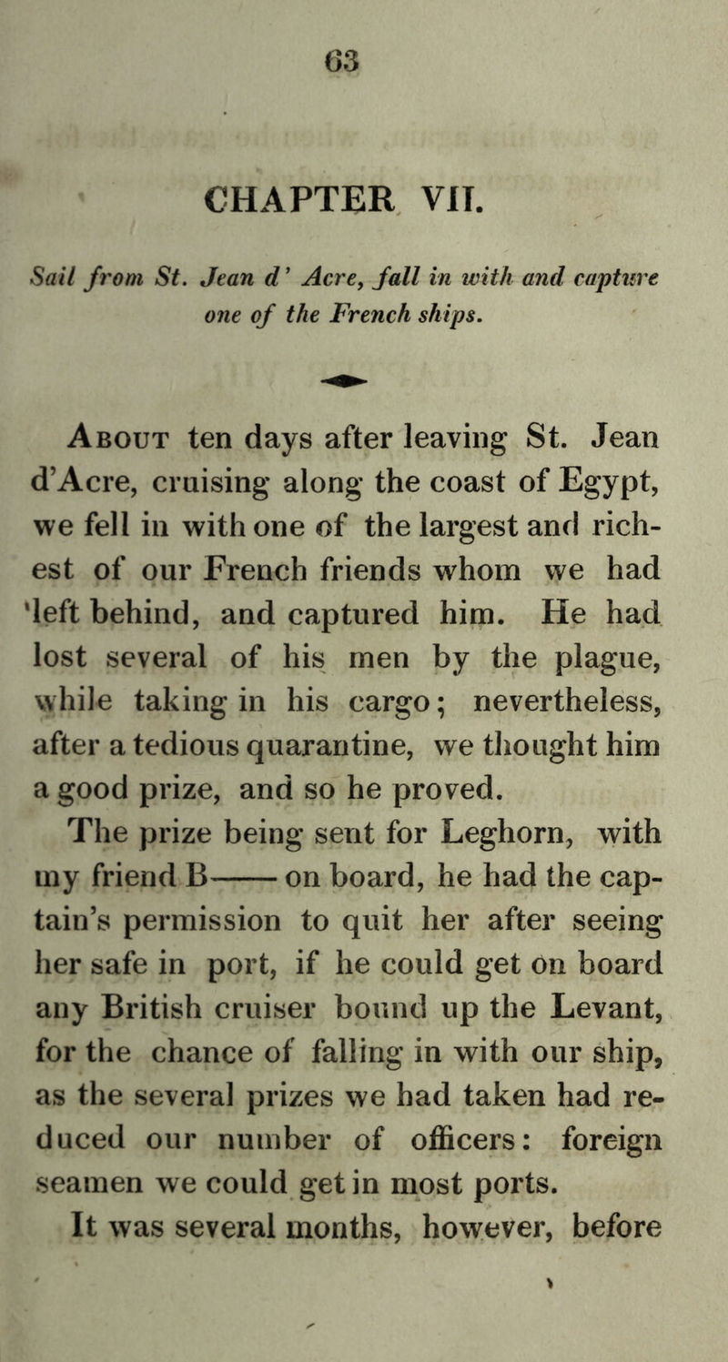 CHAPTER VII. 0 s' Sail from St. Jean d’ Acre, fall in with and capture one of the French ships. About ten days after leaving St. Jean d’Acre, cruising along the coast of Egypt, we fell in with one of the largest and rich- est of our French friends whom we had 'left behind, and captured him. He had lost several of his men by the plague, while taking in his cargo; nevertheless, \ after a tedious quarantine, we thought him a good prize, and so he proved. The prize being sent for Leghorn, with my friend B on board, he had the cap- tain’s permission to quit her after seeing her safe in port, if he could get on board any British cruiser bound up the Levant, for the chance of falling in with our ship, as the several prizes we had taken had re- duced our number of officers: foreign seamen we could get in most ports. It was several months, however, before