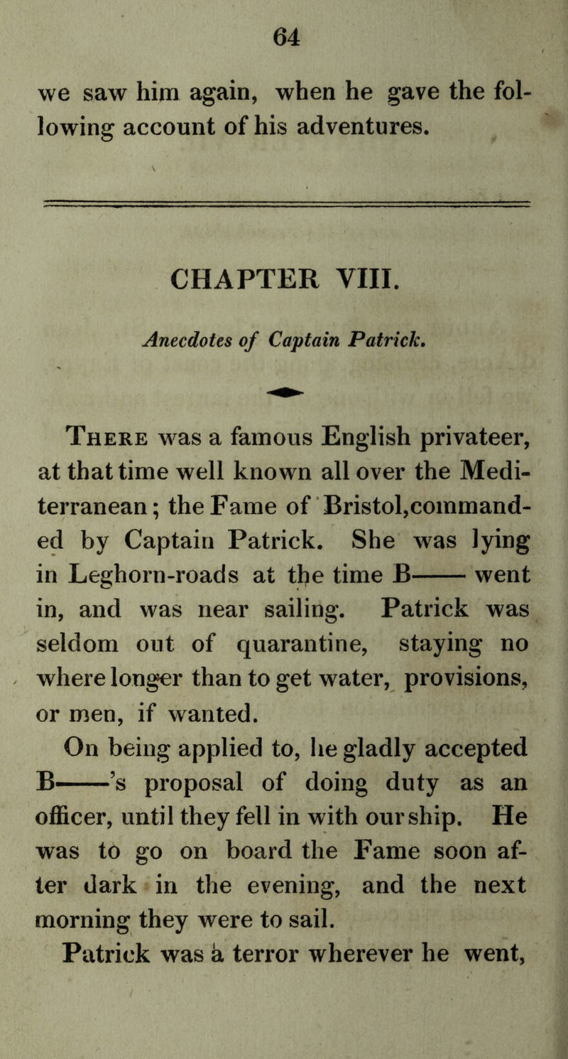 we saw him again, when he gave the fol- lowing account of his adventures. CHAPTER VIII. Anecdotes of Captain Patrick. There was a famous English privateer, at that time well known all over the Medi- terranean; the Fame of Bristol,command- ed by Captain Patrick. She was lying in Leghorn-roads at the time B went in, and was near sailing. Patrick was seldom out of quarantine, staying no where longer than to get water, provisions, or men, if wanted. On being applied to, he gladly accepted B— ’s proposal of doing duty as an officer, until they fell in with our ship. He was to go on board the Fame soon af- ter dark in the evening, and the next morning they were to sail. Patrick was a terror wherever he went,
