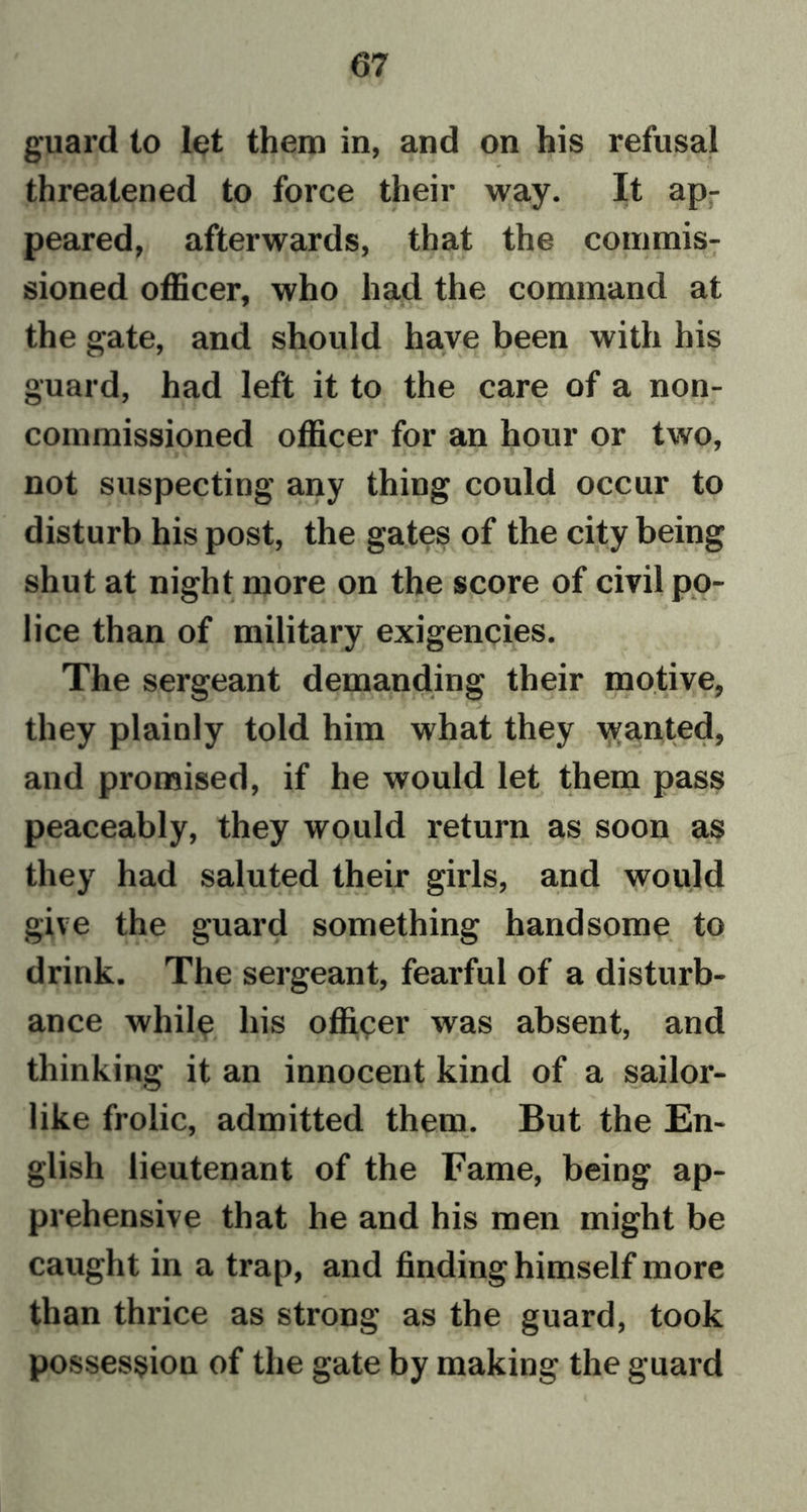 guard to let them in, and on his refusal threatened to force their way. It ap- peared, afterwards, that the commis- sioned officer, who had the command at the gate, and should have been with his guard, had left it to the care of a non- commissioned officer for an hour or two, not suspecting any thing could occur to disturb his post, the gates of the city being shut at night more on the score of civil po- lice than of military exigencies. The sergeant demanding their motive, they plainly told him what they wanted, and promised, if he would let them pass peaceably, they would return as soon as they had saluted their girls, and would give the guard something handsome to drink. The sergeant, fearful of a disturb- ance while his officer was absent, and thinking it an innocent kind of a sailor- like frolic, admitted them. But the En- glish lieutenant of the Fame, being ap- prehensive that he and his men might be caught in a trap, and finding himself more than thrice as strong as the guard, took possession of the gate by making the guard