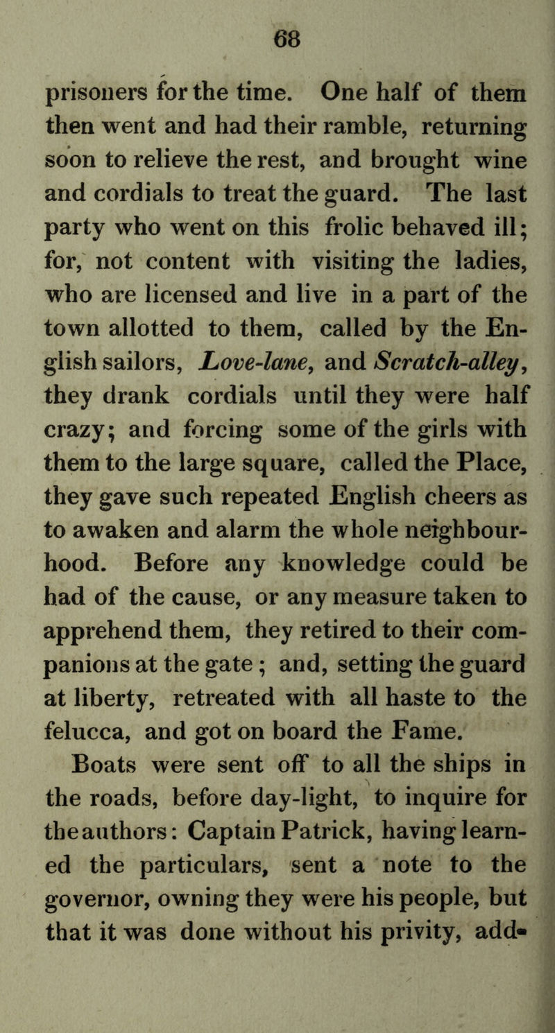 prisoners for the time. One half of them then went and had their ramble, returning soon to relieve the rest, and brought wine and cordials to treat the guard. The last party who went on this frolic behaved ill; for, not content with visiting the ladies, who are licensed and live in a part of the town allotted to them, called by the En- glish sailors, Love-lane, and Scratch-alley, they drank cordials until they were half crazy; and forcing some of the girls with them to the large square, called the Place, they gave such repeated English cheers as to awaken and alarm the whole neighbour- hood. Before any knowledge could be had of the cause, or any measure taken to apprehend them, they retired to their com- panions at the gate; and, setting the guard at liberty, retreated with all haste to the felucca, and got on board the Fame. Boats were sent off to all the ships in the roads, before day-light, to inquire for theauthors: Captain Patrick, having learn- ed the particulars, sent a note to the governor, owning they were his people, but that it was done without his privity, add- /
