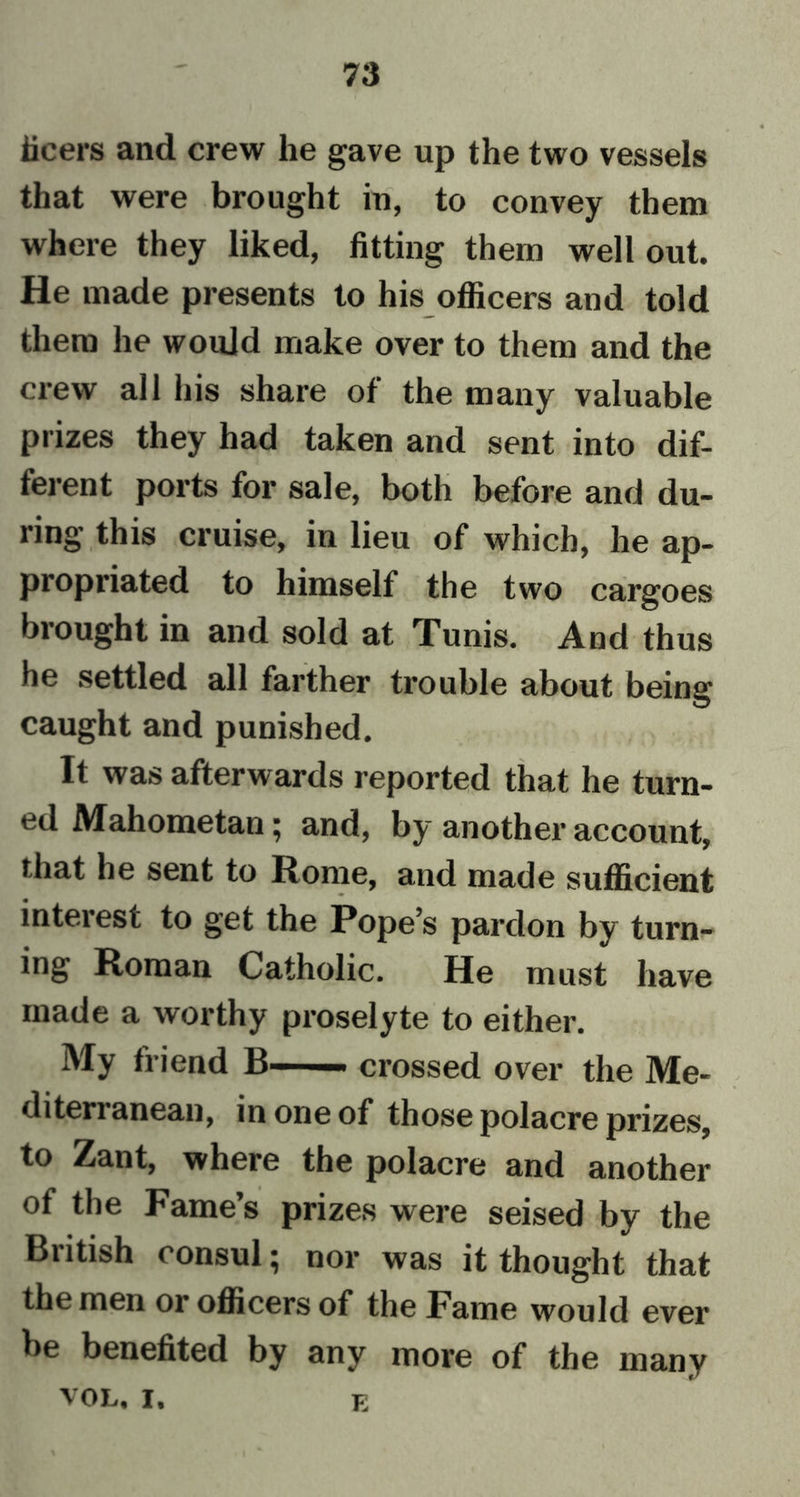 iieers and crew he gave up the two vessels that were brought in, to convey them where they liked, fitting them well out. He made presents to his officers and told them he would make over to them and the crew all his share of the many valuable prizes they had taken and sent into dif- ferent ports for sale, both before and du- ring this cruise, in lieu of which, he ap- propriated to himself the two cargoes brought in and sold at Tunis. And thus he settled all farther trouble about being caught and punished. It was afterwards reported that he turn- ed Mahometan; and, by another account, that he sent to Rome, and made sufficient interest to get the Pope’s pardon by turn- ing Roman Catholic. He must have made a worthy proselyte to either. My friend B crossed over the Me- diterranean, in one of those polacre prizes, to Zant, where the polacre and another of the Fame’s prizes were seised bv the British consul; nor was it thought that the men or officers of the Fame would ever be benefited by any more of the many VOL, i. e