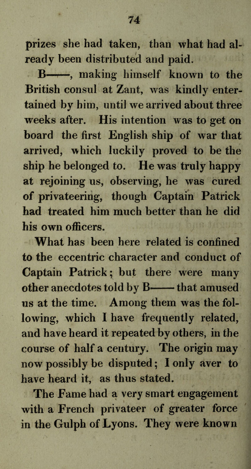 prizes she had taken, than what had al- ready been distributed and paid. B—t—, making himself known to the British consul at Zant, was kindly enter- tained by him, until we arrived about three weeks after. His intention was to get on board the first English ship of war that arrived, which luckily proved to be the ship he belonged to. He was truly happy at rejoining us, observing, he was cured of privateering, though Captain Patrick had treated him much better than he did his own officers. / What has been here related is confined to the eccentric character and conduct of Captain Patrick; but there were many other anecdotes told by B that amused us at the time. Among them was the fol- lowing, which I have frequently related, and have heard it repeated by others, in the course of half a century. The origin may now possibly be disputed; I only aver to have heard it, as thus stated. The Fame had a very smart engagement , t * with a French privateer of greater force in the Gulph of Lyons. They were known