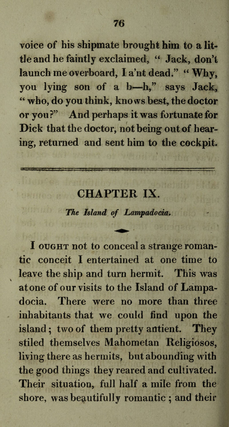 76 voice of his shipmate brought him to a lit- tle and he faintly exclaimed, “ Jack, don’t launch me overboard, I a’nt dead.” “ Why, you lying son of a b—h,” says Jack, “ who, do you think, knows best, the doctor or you ?” And perhaps it was fortunate for Dick that the doctor, not being out of hear- ing, returned and sent him to the cockpit. = CHAPTER IX. The Island of Lampadocia. \ I ought not to conceal a strange roman- tic conceit I entertained at one time to leave the ship and turn hermit. This was atone of our visits to the Island of Lampa- docia. There were no more than three inhabitants that we could find upon the island; two of them pretty antient. They stiled themselves Mahometan Religiosos, living there as hermits, but abounding with the good things they reared and cultivated. Their situation, full half a mile from the shore, was beautifully romantic ; and their