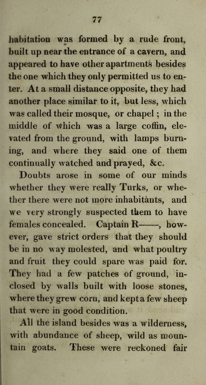 habitation was formed by a rude front, built up near the entrance of a cavern, and appeared to have other apartments besides the one which they only permitted us to en- ter. At a small distance opposite, they had another place similar to it, but less, which was called their mosque, or chapel; in the middle of Which was a large coffin, ele- vated from the ground, with lamps burn- ing, and where they said one of them continually watched and prayed, &amp;c. Doubts arose in some of our minds whether they were really Turks, or whe- ther there were not more inhabitants, and we very strongly suspected them to have females concealed. Captain R , how- ever, gave strict orders that they should be in no way molested, and what poultry and fruit they could spare wras paid for. They had a few patches of ground, in- closed by walls built with loose stones, where they grew corn, and kept a few sheep that were in good condition. All the island besides was a wilderness, with abundance of sheep, wild as moun- tain goats. These were reckoned fair