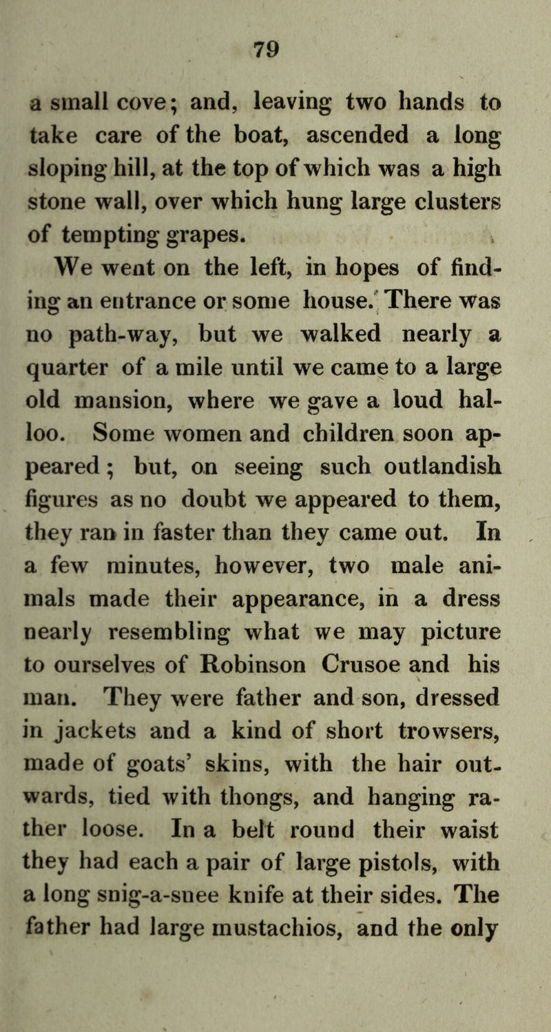 a small cove; and, leaving two hands to take care of the boat, ascended a long sloping hill, at the top of which was a high stone wall, over which hung large clusters of tempting grapes. We went on the left, in hopes of find- ing an entrance or some house. There was no path-way, but we walked nearly a quarter of a mile until we came to a large old mansion, where we gave a loud hal- loo. Some women and children soon ap- peared ; but, on seeing such outlandish figures as no doubt we appeared to them, they ran in faster than they came out. In a few minutes, however, two male ani- mals made their appearance, in a dress nearly resembling what we may picture to ourselves of Robinson Crusoe and his man. They were father and son, dressed in jackets and a kind of short trowsers, made of goats’ skins, with the hair out- wards, tied with thongs, and hanging ra- ther loose. In a belt round their waist they had each a pair of large pistols, with a long snig-a-suee knife at their sides. The father had large mustachios, and the only l