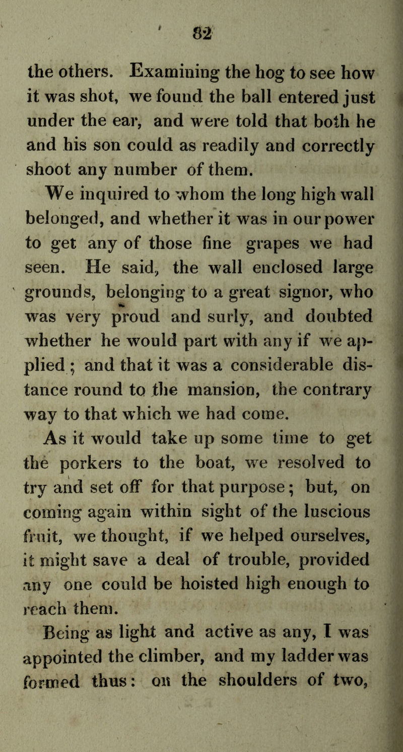 r the others. Examining the hog to see how it was shot, we found the ball entered just under the ear, and were told that both he and his son could as readily and correctly '/ ■ • i l • ; ■ ? XV.' shoot any number of them. We inquired to whom the long high wall belonged, and whether it was in our power to get any of those fine grapes we had seen. He said, the wall enclosed large ' grounds, belonging to a great signor, who was very proud and surly, and doubted whether he would part with any if we ap- plied ; and that it was a considerable dis- tance round to the mansion, the contrary way to that which we had come. As it would take up some time to get the porkers to the boat, we resolved to try and set off for that purpose; but, on coming again within sight of the luscious fruit, we thought, if we helped ourselves, it might save a deal of trouble, provided any one could be hoisted high enough to reach them. Being as light and active as any, I was appointed the climber, and my ladder was formed thus: ou the shoulders of two,