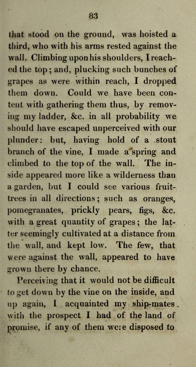 that stood on the ground, was hoisted a third, who with his arms rested against the wall. Climbing upon his shoulders, Ireach- ed the top; and, plucking such bunches of grapes as were within reach, I dropped them down. Could we have been con- tent with gathering them thus, by remov- % iug my ladder, &amp;c. in all probability we should have escaped unperceived with our plunder: but, having hold of a stout branch of the vine, I made a spring and climbed to the top of the wall. The in- side appeared more like a wilderness than a garden, but I could see various fruit- trees in all directions; such as oranges, pomegranates, prickly pears, figs, Sec. with a great quantity of grapes; the lat- ter seemingly cultivated at a distance from m the wall, and kept low. The few, that were against the wall, appeared to have grown there by chance. Perceiving that it would not be difficult to get down by the vine on the inside, and up again, I acquainted my ship-mates. with the prospect I had of the land of promise, if any of them were disposed to