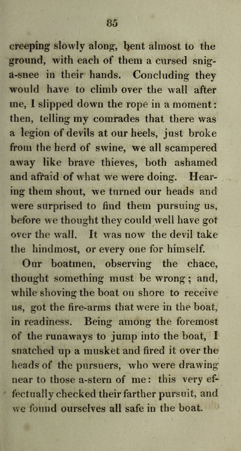 creeping slowly along, bent almost to the ground, with each of them a cursed snig- a-snee in their hands. Concluding they would have to climb over the wall after me, I slipped down the rope in a moment: then, telling my comrades that there was a legion of devils at our heels, just broke from the herd of swine, we all scampered away like brave thieves, both ashamed and afraid of wdiat we were doing. Hear- ing them shout, we turned our heads and were surprised to find them pursuing us, before we thought they could well have got over the wall. It was now the devil take the hindmost, or every one for himself. Our boatmen, observing the chace, thought something must be wrong; and, while shoving the boat on shore to receive us, got the fire-arms that were in the boat, in readiness. Being among the foremost of the runaways to jump into the boat, I snatched up a musket and fired it over the heads of the pursuers, who were drawing near to those a-stern of me: this very ef- fectually checked their farther pursuit, and we found ourselves all safe in the boat.