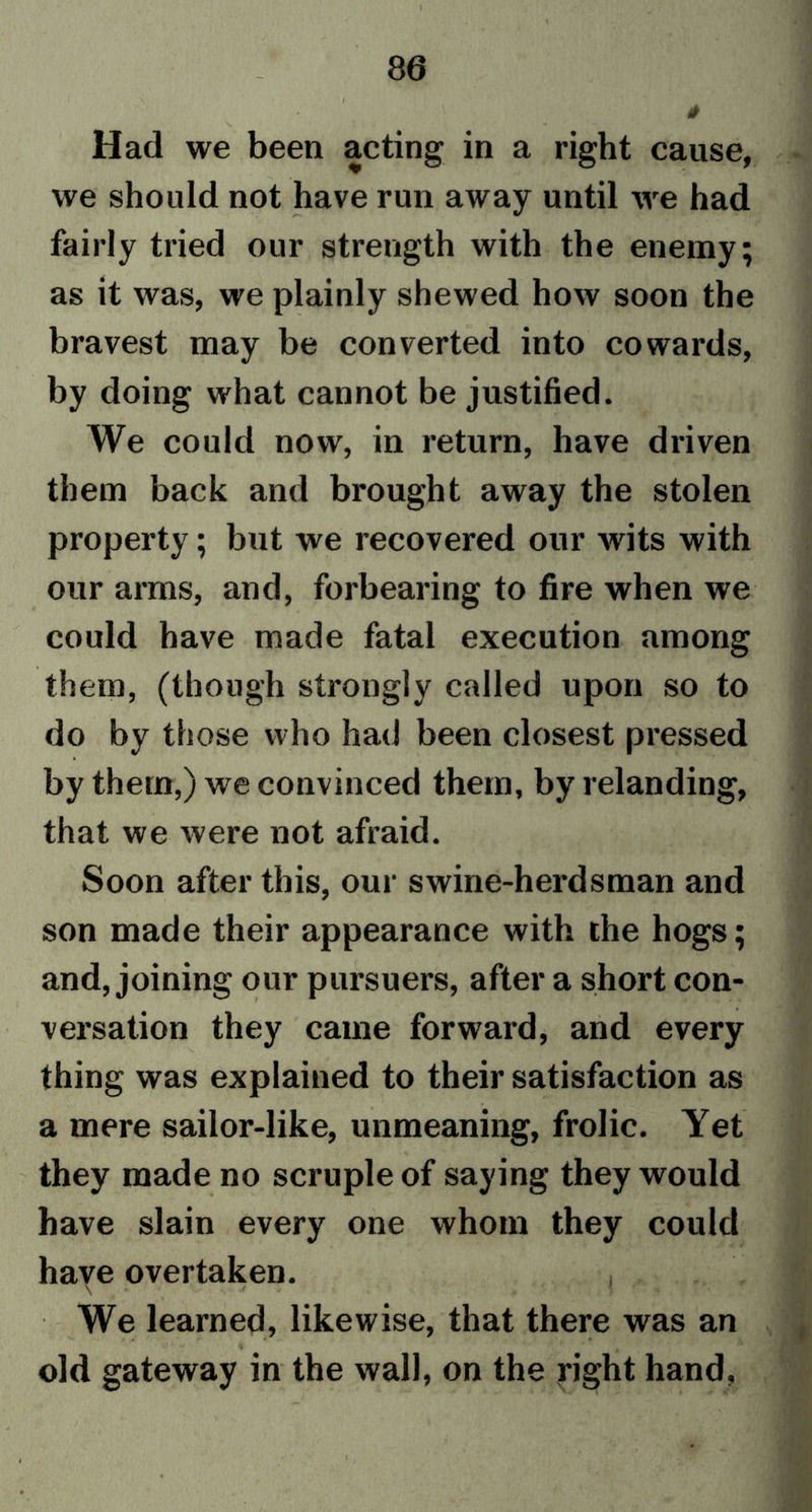Had we been acting in a right cause, we should not have run away until we had fairly tried our strength with the enemy; as it was, we plainly shewed how soon the bravest may be converted into cowards, by doing what cannot be justified. We could now, in return, have driven them back and brought away the stolen property; but we recovered our wits with our arms, and, forbearing to fire when we could have made fatal execution among them, (though strongly called upon so to do by those who had been closest pressed by them,) we convinced them, by relanding, that we were not afraid. Soon after this, our swine-herdsman and son made their appearance with the hogs; and, joining our pursuers, after a short con- versation they came forward, and every thing was explained to their satisfaction as a mere sailor-like, unmeaning, frolic. Yet they made no scruple of saying they would have slain every one whom they could have overtaken. \ * ,/ i * ' r J - « * We learned, likewise, that there was an old gateway in the wall, on the right hand,