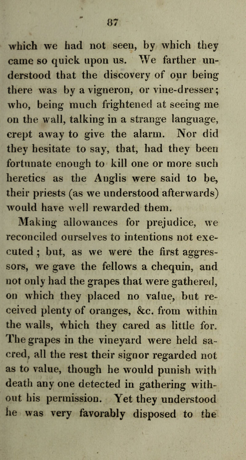 which we had not seen, by which they came so quick upon us. We farther un- derstood that the discovery of our being there was by a vigneron, or vine-dresser; who, being much frightened at seeing me on the wall, talking in a strange language, crept away to give the alarm. Nor did they hesitate to say, that, had they been fortunate enough to kill one or more such heretics as the Anglis were said to be, their priests (as we understood afterwards) would have well rewarded them. Making allowances for prejudice, we reconciled ourselves to intentions not exe- cuted • but, as we were the first aggres- sors, we gave the fellow’s a chequin, and not only had the grapes that were gathered, on which they placed no value, but re- ceived plenty of oranges, &amp;c. from within the walls, Vvhich they cared as little for. The grapes in the vineyard were held sa- cred, all the rest their signor regarded not as to value, though he would punish with death any one detected in gathering with- out his permission. Yet they understood he was very favorably disposed to the