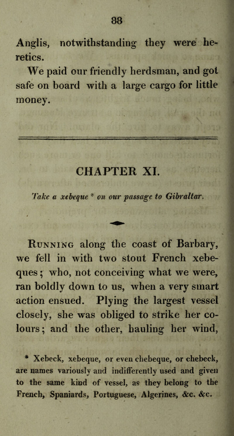 I Anglis, notwithstanding they were he- retics. We paid our friendly herdsman, and got safe on board with a large cargo for little money. CHAPTER XI. Take a xebeque * * on our passage to Gibraltar. Running along the coast of Barbary, we fell in with two stout French xebe- ques; who, not conceiving what we were, ran boldly down to us, when a very smart action ensued. Plying the largest vessel closely, she was obliged to strike her co- lours; and the other, hauling her wind, * Xebeck, xebeque, or even chebeque, or chebeck, are names variously and indifferently used and given to the same kind of vessel, as they belong to the French, Spaniards, Portuguese, Algerines, &amp;c. &amp;c.