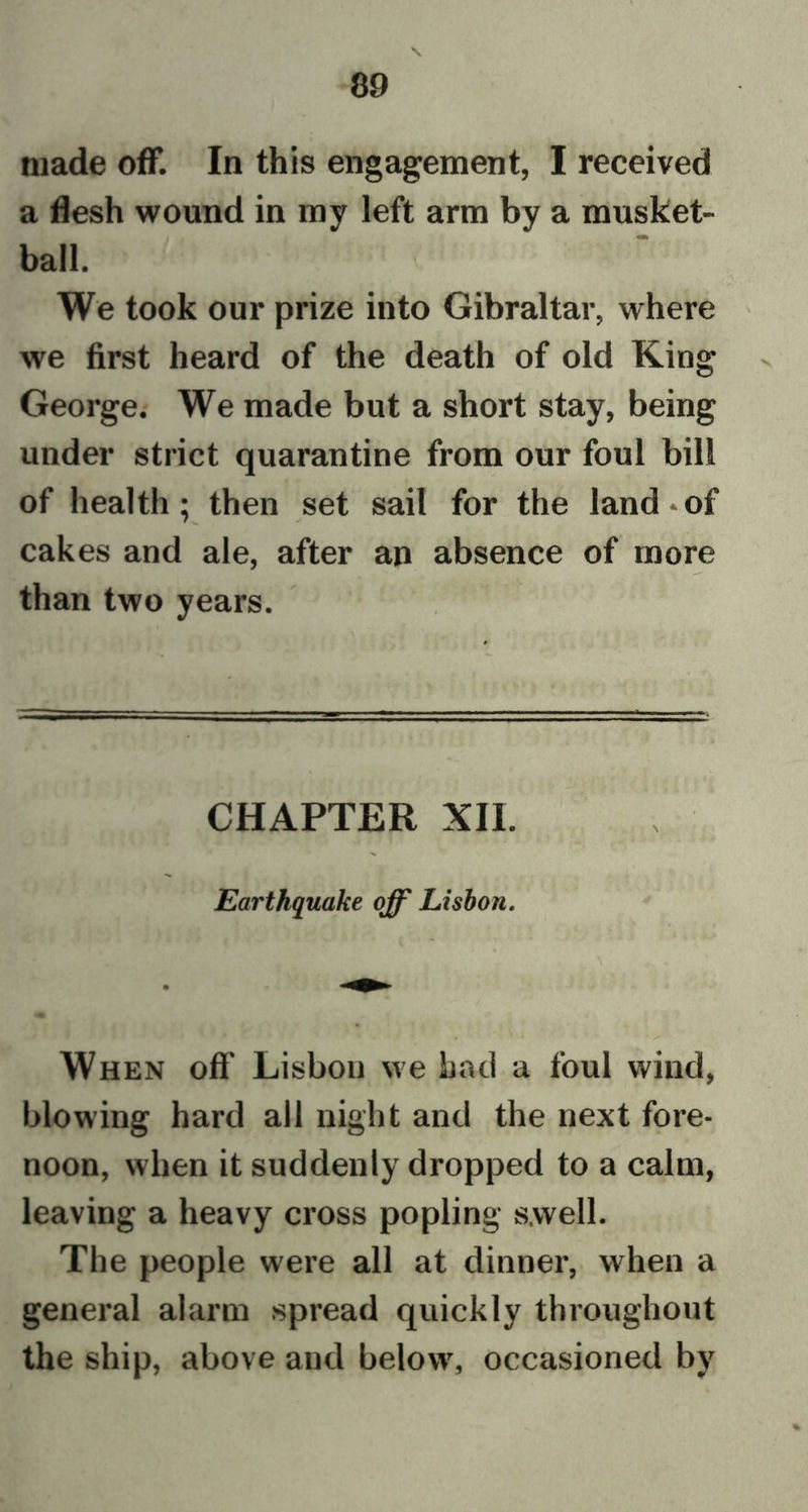 N made off. In this engagement, I received a flesh wound in my left arm by a musket- ball. We took our prize into Gibraltar, where we first heard of the death of old King George. We made but a short stay, being under strict quarantine from our foul bill of health; then set sail for the land*of cakes and ale, after an absence of more than two years. CHAPTER XII. Earthquake off Lisbon. When off Lisbon we had a foul wind, blowing hard all night and the next fore- noon, when it suddenly dropped to a calm, leaving a heavy cross popling swell. The people were all at dinner, when a general alarm spread quickly throughout the ship, above and below, occasioned by