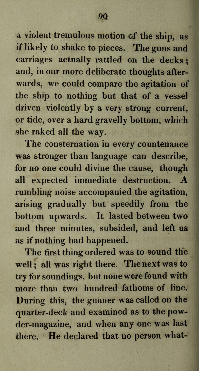 a violent tremulous motion of the ship, as if likely to shake to pieces. The guns and carriages actually rattled on the decks; \ ' and, in our more deliberate thoughts after- wards, we could compare the agitation of the ship to nothing but that of a vessel driven violently by a very strong current, or tide, over a hard gravelly bottom, which she raked all the way. The consternation in every countenance was stronger than language can describe, for no one could divine the cause, though all expected immediate destruction. A rumbling noise accompanied the agitation, arising gradually but speedily from the bottom upwards. It lasted between two and three minutes, subsided, and left us as if nothing had happened. The first thing ordered was to sound the well; all was right there. The next was to try for soundings, but none were found with more than two hundred fathoms of line. During this, the gunner wras called on the quarter-deck and examined as to the pow- der-magazine, and when any one was last there. He declared that no person what-