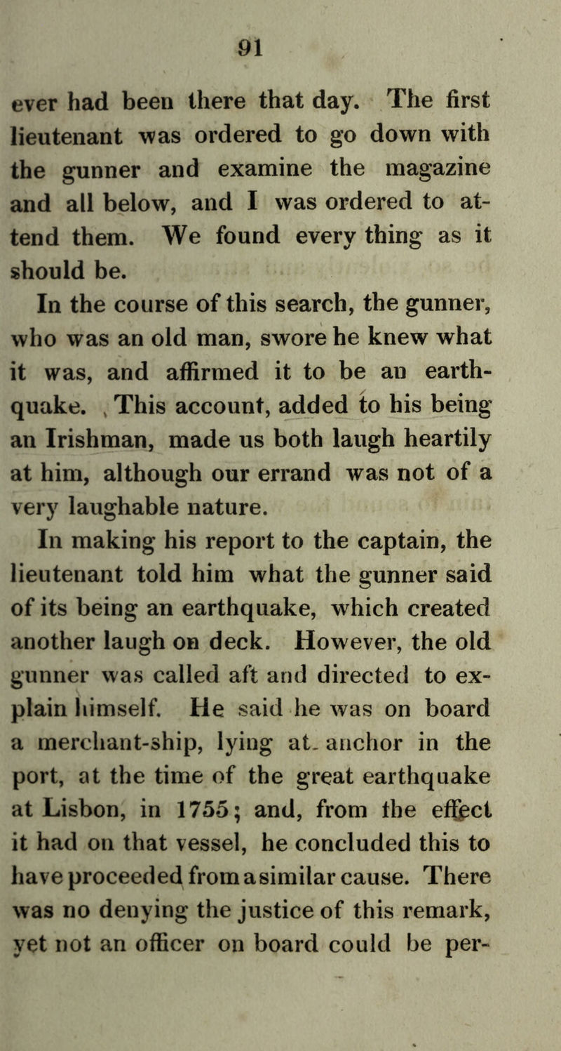 ever had been there that day. The first lieutenant was ordered to go down with the gunner and examine the magazine and all below, and I was ordered to at- tend them. We found every thing as it should be. In the course of this search, the gunner, who was an old man, swore he knew what it was, and affirmed it to be an earth- quake. , This account, added to his being an Irishman, made us both laugh heartily at him, although our errand was not of a very laughable nature. In making his report to the captain, the lieutenant told him what the gunner said of its being an earthquake, which created another laugh on deck. However, the old 0 gunner was called aft and directed to ex- plain himself. He said lie was on board a merchant-ship, lying at. anchor in the port, at the time of the great earthquake at Lisbon, in 1755; and, from the effect it had on that vessel, he concluded this to have proceeded from a similar cause. There was no denying the justice of this remark, yet not an officer on board could be per-