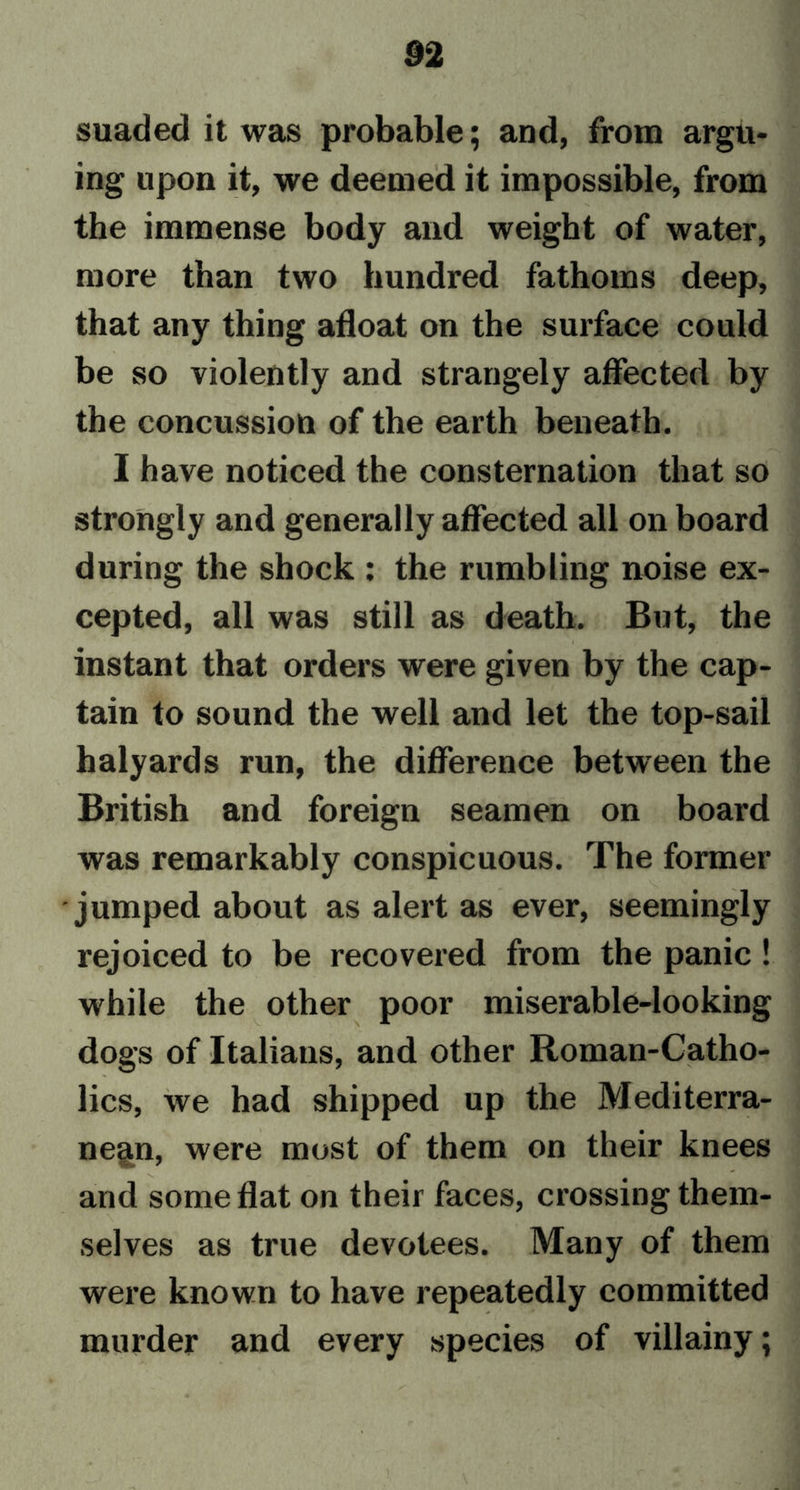 suaded it was probable; and, from argu- ing upon it, we deemed it impossible, from the immense body and weight of water, more than two hundred fathoms deep, that any thing afloat on the surface could be so violently and strangely affected by the concussion of the earth beneath. I have noticed the consternation that so strongly and generally affected all on board during the shock : the rumbling noise ex- cepted, all was still as death. But, the instant that orders were given by the cap- tain to sound the well and let the top-sail halyards run, the difference between the British and foreign seamen on board was remarkably conspicuous. The former jumped about as alert as ever, seemingly rejoiced to be recovered from the panic ! while the other poor miserable-looking dogs of Italians, and other Roman-Catho- lics, we had shipped up the Mediterra- nean, were most of them on their knees and some flat on their faces, crossing them- selves as true devotees. Many of them were known to have repeatedly committed murder and every species of villainy;