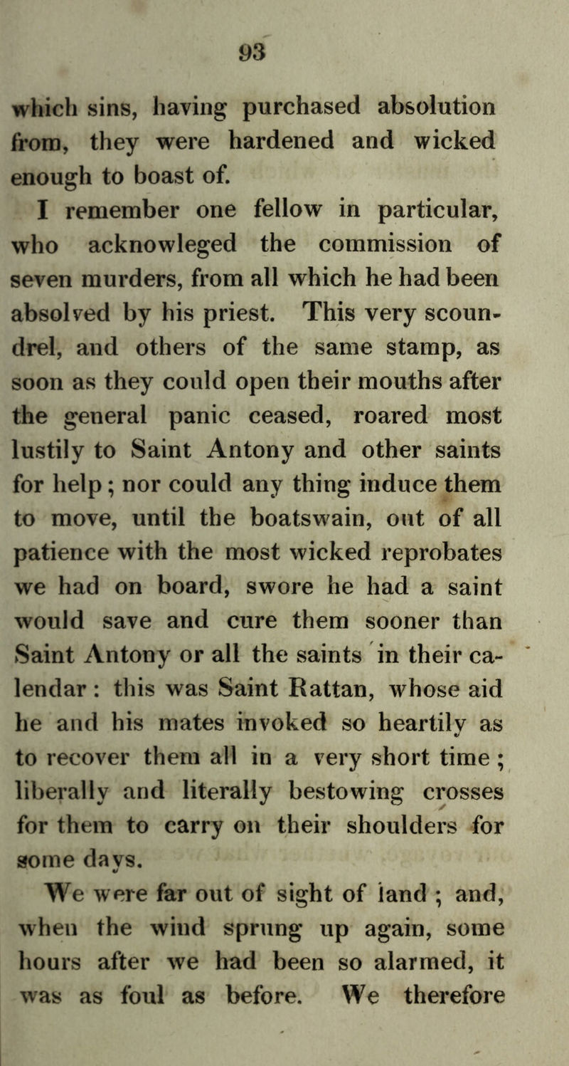 which sins, having purchased absolution from, they were hardened and wicked enough to boast of. I remember one fellow in particular, who acknowleged the commission of seven murders, from all which he had been absolved by his priest. This very scoun- drel, and others of the same stamp, as soon as they could open their mouths after the general panic ceased, roared most lustily to Saint Antony and other saints for help; nor could any thing induce them to move, until the boatswain, out of all patience with the most wicked reprobates we had on board, swore he had a saint would save and cure them sooner than Saint Antony or all the saints in their ca- lendar : this was Saint Rattan, whose aid he and his mates invoked so heartily as to recover them all in a very short time; liberally and literally bestowing crosses for them to carry on their shoulders for some da vs. We were far out of sight of land ; and, when the wind sprung up again, some hours after we had been so alarmed, it was as foul as before. We therefore