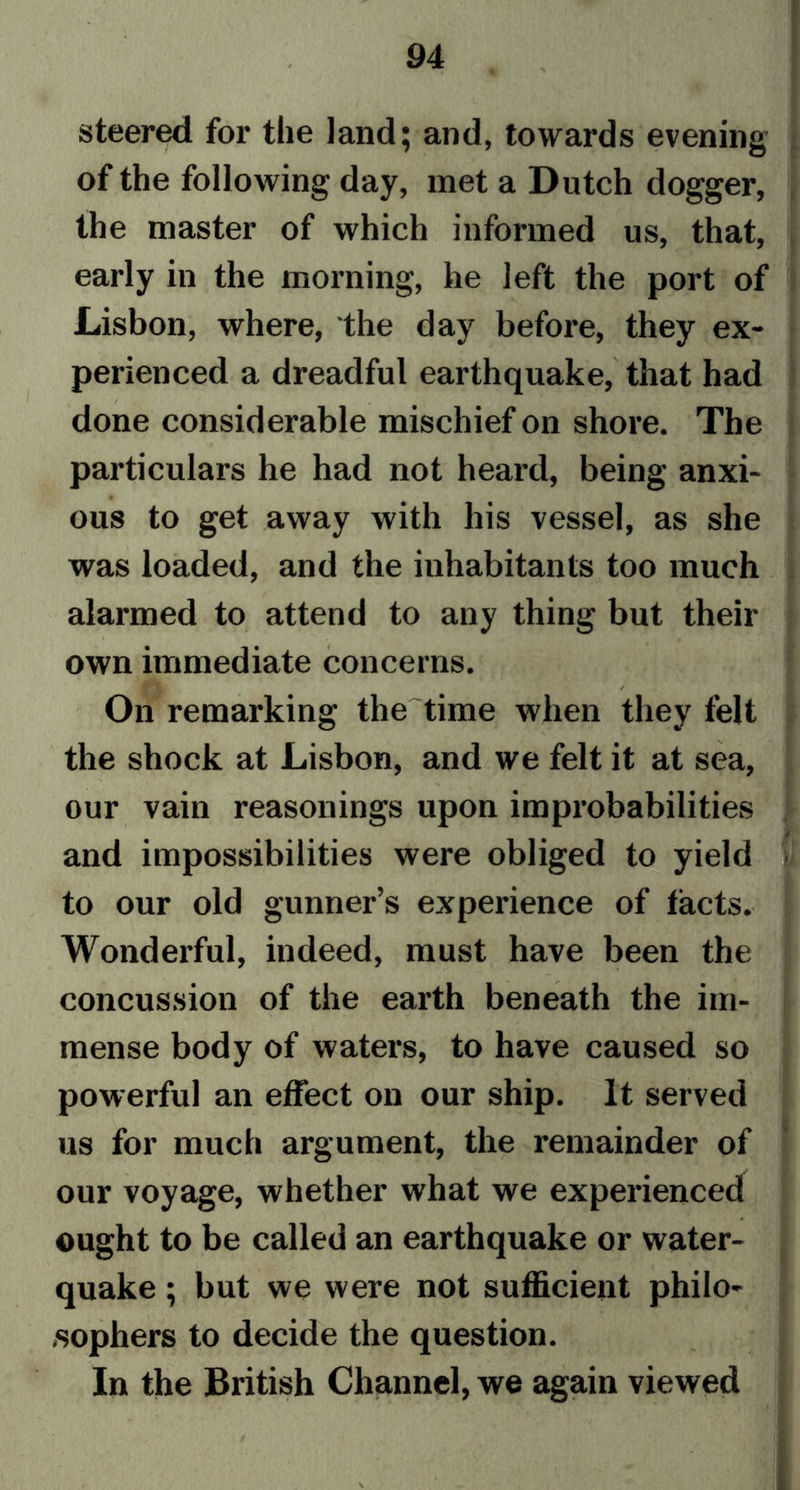 steered for the land; and, towards evening of the following day, met a Dutch dogger, the master of which informed us, that, early in the morning, he left the port of Lisbon, where, the day before, they ex- perienced a dreadful earthquake, that had done considerable mischief on shore. The particulars he had not heard, being anxi- ous to get away with his vessel, as she was loaded, and the inhabitants too much alarmed to attend to any thing but their own immediate concerns. / On remarking the time when they felt the shock at Lisbon, and we felt it at sea, our vain reasonings upon improbabilities and impossibilities were obliged to yield to our old gunner’s experience of tacts. Wonderful, indeed, must have been the concussion of the earth beneath the im- mense body of waters, to have caused so powerful an effect on our ship. It served us for much argument, the remainder of our voyage, whether what we experienced ought to be called an earthquake or water- quake ; but we were not sufficient philo- sophers to decide the question. In the British Channel, we again viewed