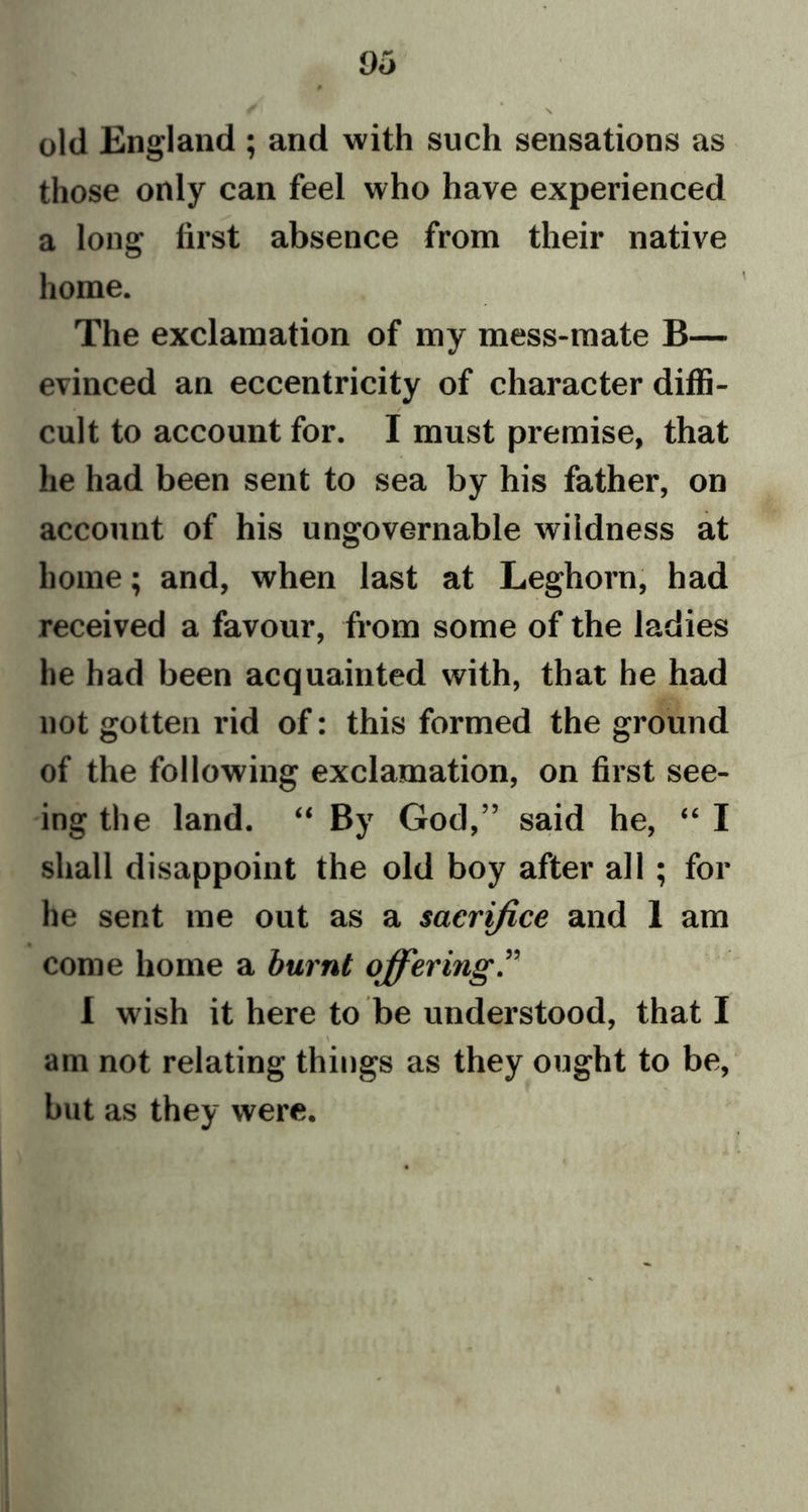 Oo old England ; and with such sensations as those only can feel who have experienced a long first absence from their native home. The exclamation of my mess-mate B— evinced an eccentricity of character diffi- cult to account for. I must premise, that he had been sent to sea by his father, on account of his ungovernable wildness at home; and, when last at Leghorn, had received a favour, from some of the ladies he had been acquainted with, that he had not gotten rid of: this formed the ground of the following exclamation, on first see- ing the land. “ By God,” said he, “ I shall disappoint the old boy after all ; for he sent me out as a sacrifice and 1 am come home a burnt offering.” I wish it here to be understood, that I am not relating things as they ought to be, but as they were.