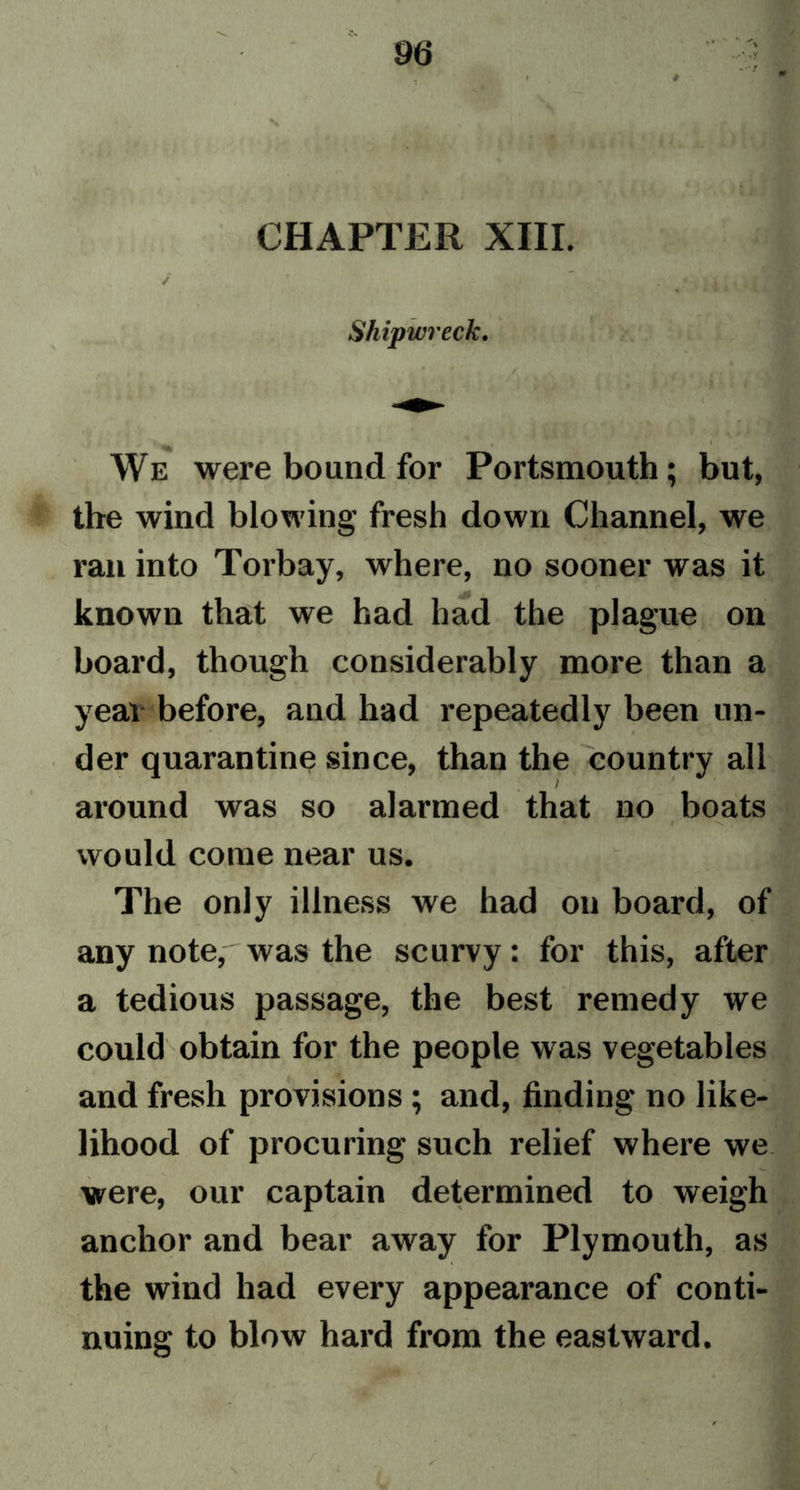CHAPTER XIII. ✓ Shipwreck. We were bound for Portsmouth; but, the wind blowing fresh down Channel, we ran into Torbay, where, no sooner was it known that we had had the plague on board, though considerably more than a year before, and had repeatedly been un- der quarantine since, than the country all around was so alarmed that no boats would come near us. The only illness we had on board, of any note,'was the scurvy: for this, after a tedious passage, the best remedy we could obtain for the people was vegetables and fresh provisions; and, finding no like- lihood of procuring such relief where we were, our captain determined to weigh anchor and bear away for Plymouth, as the wind had every appearance of conti- nuing to blow hard from the eastward.