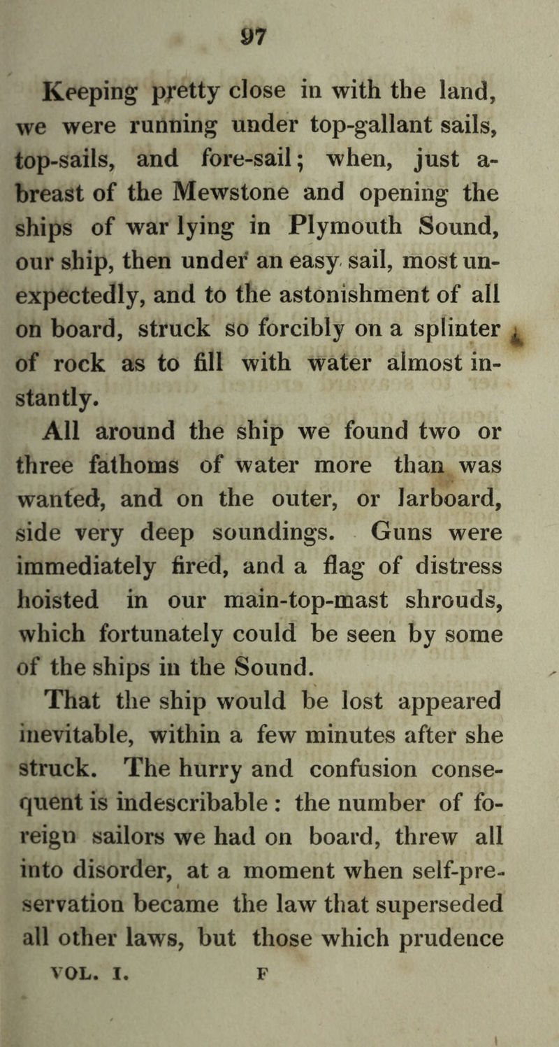 Keeping pretty close in with the land, we were running under top-gallant sails, top-sails, and fore-sail; when, just a- breast of the Mewstone and opening the ships of war lying in Plymouth Sound, our ship, then under an easy sail, most un- expectedly, and to the astonishment of all on board, struck so forcibly on a splinter . of rock as to fill with water almost in- stantly. All around the ship we found two or three fathoms of water more than was wanted, and on the outer, or larboard, side very deep soundings. Guns were immediately fired, and a flag of distress hoisted in our main-top-mast shrouds, which fortunately could be seen by some of the ships in the Sound. That the ship would be lost appeared inevitable, within a few minutes after she struck. The hurry and confusion conse- quent is indescribable : the number of fo- reign sailors we had on board, threw all into disorder, at a moment when self-pre- servation became the law that superseded all other laws, but those which prudence VOL. I. F